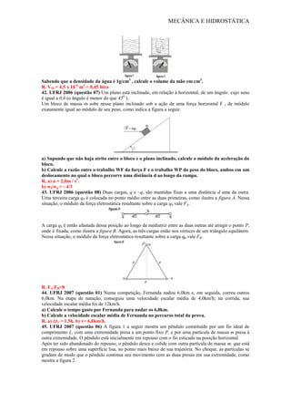 MECÂNICA E HIDROSTÁTICA
Sabendo que a densidade da água é 1g/cm3
, calcule o volume da mão em cm3
.
R. VM = 4,5 x 10-4
m3
= 0,45 litro
42. UFRJ 2006 (questão 07) Um plano está inclinado, em relação à horizontal, de um ângulo, cujo seno
é igual a 0,6 (o ângulo é menor do que 450
).
Um bloco de massa m sobe nesse plano inclinado sob a ação de uma força horizontal F , de módulo
exatamente igual ao módulo de seu peso, como indica a figura a seguir.
a) Supondo que não haja atrito entre o bloco e o plano inclinado, calcule o módulo da aceleração do
bloco.
b) Calcule a razão entre o trabalho WF da força F e o trabalho WP do peso do bloco, ambos em um
deslocamento no qual o bloco percorre uma distância d ao longo da rampa.
R. a) a = 2,0m / s2
.
b) wf/wp = - 4/3
43. UFRJ 2006 (questão 08) Duas cargas, q e –q, são mantidas fixas a uma distância d uma da outra.
Uma terceira carga q0 é colocada no ponto médio entre as duas primeiras, como ilustra a figura A. Nessa
situação, o módulo da força eletrostática resultante sobre a carga q0 vale FA.
A carga q0 é então afastada dessa posição ao longo da mediatriz entre as duas outras até atingir o ponto P,
onde é fixada, como ilustra a figura B. Agora, as três cargas estão nos vértices de um triângulo equilátero.
Nessa situação, o módulo da força eletrostática resultante sobre a carga q0 vale FB.
R. FA/FB=8
44. UFRJ 2007 (questão 01) Numa competição, Fernanda nadou 6,0km e, em seguida, correu outros
6,0km. Na etapa de natação, conseguiu uma velocidade escalar média de 4,0km/h; na corrida, sua
velocidade escalar média foi de 12km/h.
a) Calcule o tempo gasto por Fernanda para nadar os 6,0km.
b) Calcule a velocidade escalar média de Fernanda no percurso total da prova.
R. a) t1 = 1,5h. b) v= 6,0km/h.
45. UFRJ 2007 (questão 06) A figura 1 a seguir mostra um pêndulo constituído por um fio ideal de
comprimento L, com uma extremidade presa a um ponto fixo P, e por uma partícula de massa m presa à
outra extremidade. O pêndulo está inicialmente em repouso com o fio esticado na posição horizontal.
Após ter sido abandonado do repouso, o pêndulo desce e colide com outra partícula de massa m, que está
em repouso sobre uma superfície lisa, no ponto mais baixo de sua trajetória. No choque, as partículas se
grudam de modo que o pêndulo continua seu movimento com as duas presas em sua extremidade, como
mostra a figura 2.
 