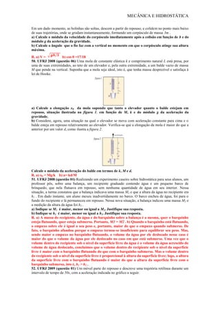 MECÂNICA E HIDROSTÁTICA
Em um dado momento, as bolinhas são soltas, descem a partir do repouso, e colidem no ponto mais baixo
de suas trajetórias, onde se grudam instantaneamente, formando um corpúsculo de massa 3m .
a) Calcule o módulo da velocidade do corpúsculo imediatamente após a colisão em função de b e do
módulo g da aceleração da gravidade.
b) Calcule o ângulo que o fio faz com a vertical no momento em que o corpúsculo atinge sua altura
máxima.
R. a) V = b) cos θ =17/18
50. UFRJ 2008 (questão 06) Uma mola de constante elástica k e comprimento natural L está presa, por
uma de suas extremidades, ao teto de um elevador e, pela outra extremidade, a um balde vazio de massa
M que pende na vertical. Suponha que a mola seja ideal, isto é, que tenha massa desprezível e satisfaça à
lei de Hooke.
a) Calcule a elongação x0 da mola supondo que tanto o elevador quanto o balde estejam em
repouso, situação ilustrada na figura 1, em função de M, k e do módulo g da aceleração da
gravidade.
b) Considere, agora, uma situação na qual o elevador se mova com aceleração constante para cima e o
balde esteja em repouso relativamente ao elevador. Verifica-se que a elongação da mola é maior do que a
anterior por um valor d, como ilustra a figura 2.
Calcule o módulo da aceleração do balde em termos de k, M e d.
R. a) x0 = Mg/k b) a= kd/M
51. UFRJ 2008 (questão 01) Realizando um experimento caseiro sobre hidrostática para seus alunos, um
professor pôs, sobre uma balança, um recipiente graduado contendo água e um pequeno barco de
brinquedo, que nela flutuava em repouso, sem nenhuma quantidade de água em seu interior. Nessa
situação, a turma constatou que a balança indicava uma massa M1 e que a altura da água no recipiente era
h1 . Em dado instante, um aluno mexeu inadvertidamente no barco. O barco encheu de água, foi para o
fundo do recipiente e lá permaneceu em repouso. Nessa nova situação, a balança indicou uma massa M2 e
a medição da altura da água foi h2 .
a) Indique se M1 é maior, menor ou igual a M2. Justifique sua resposta.
b) Indique se h1 é maior, menor ou igual a h2. Justifique sua resposta.
R. a) A massa do recipiente, da água e do barquinho sobre a balança é a mesma, quer o barquinho
esteja flutuando, quer esteja submerso. Portanto, M1 = M2 . b) Quando o barquinho está flutuando,
o empuxo sobre ele é igual a seu peso e, portanto, maior do que o empuxo quando submerso. De
fato, o barquinho afundou porque o empuxo tornou-se insuficiente para equilibrar seu peso. Mas,
sendo maior o empuxo no barquinho flutuando, o volume da água por ele deslocado nesse caso é
maior do que o volume da água por ele deslocado no caso em que está submerso. Uma vez que o
volume dentro do recipiente sob o nível da superfície livre da água é o volume da água acrescido do
volume de água deslocado, concluímos que o volume dentro do recipiente sob o nível da superfície
livre é maior com o barquinho flutuando do que com o barquinho submerso. Mas o volume dentro
do recipiente sob o nível da superfície livre é proporcional à altura da superfície livre; logo, a altura
da superfície livre com o barquinho flutuando é maior do que a altura da superfície livre com o
barquinho submerso, isto é, h1 > h2 .
52. UFRJ 2009 (questão 01) Um móvel parte do repouso e descreve uma trajetória retilínea durante um
intervalo de tempo de 50s, com a aceleração indicada no gráfico a seguir.
 