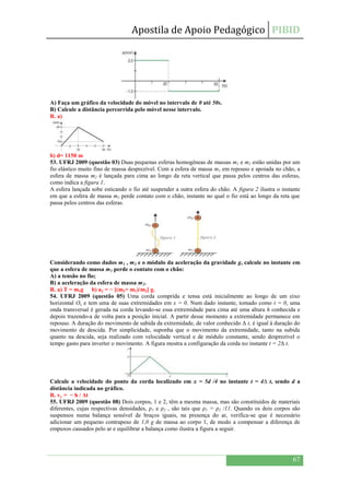 Apostila de Apoio Pedagógico PIBID
67
A) Faça um gráfico da velocidade do móvel no intervalo de 0 até 50s.
B) Calcule a distância percorrida pelo móvel nesse intervalo.
R. a)
b) d= 1150 m
53. UFRJ 2009 (questão 03) Duas pequenas esferas homogêneas de massas m1 e m2 estão unidas por um
fio elástico muito fino de massa desprezível. Com a esfera de massa m1 em repouso e apoiada no chão, a
esfera de massa m2 é lançada para cima ao longo da reta vertical que passa pelos centros das esferas,
como indica a figura 1.
A esfera lançada sobe esticando o fio até suspender a outra esfera do chão. A figura 2 ilustra o instante
em que a esfera de massa m1 perde contato com o chão, instante no qual o fio está ao longo da reta que
passa pelos centros das esferas.
Considerando como dados m1 , m2 e o módulo da aceleração da gravidade g, calcule no instante em
que a esfera de massa m1 perde o contato com o chão:
A) a tensão no fio;
B) a aceleração da esfera de massa m2.
R. a) T = m1g b) a2 = − [(m2+ m1)/m2] g.
54. UFRJ 2009 (questão 05) Uma corda comprida e tensa está inicialmente ao longo de um eixo
horizontal Ox e tem uma de suas extremidades em x = 0. Num dado instante, tomado como t = 0, uma
onda transversal é gerada na corda levando-se essa extremidade para cima até uma altura h conhecida e
depois trazendo-a de volta para a posição inicial. A partir desse momento a extremidade permanece em
repouso. A duração do movimento de subida da extremidade, de valor conhecido Δ t, é igual à duração do
movimento de descida. Por simplicidade, suponha que o movimento da extremidade, tanto na subida
quanto na descida, seja realizado com velocidade vertical e de módulo constante, sendo desprezível o
tempo gasto para inverter o movimento. A figura mostra a configuração da corda no instante t = 2Δ t.
Calcule a velocidade do ponto da corda localizado em x = 5d /4 no instante t = 4Δ t, sendo d a
distância indicada no gráfico.
R. vy = − h / Δt
55. UFRJ 2009 (questão 08) Dois corpos, 1 e 2, têm a mesma massa, mas são constituídos de materiais
diferentes, cujas respectivas densidades, ρ1 e ρ2 , são tais que ρ1 = ρ2 /11. Quando os dois corpos são
suspensos numa balança sensível de braços iguais, na presença do ar, verifica-se que é necessário
adicionar um pequeno contrapeso de 1,0 g de massa ao corpo 1, de modo a compensar a diferença de
empuxos causados pelo ar e equilibrar a balança como ilustra a figura a seguir.
 