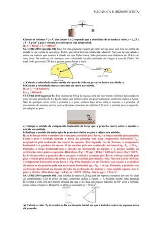 MECÂNICA E HIDROSTÁTICA
Calcule os volumes V1 e V2 dos corpos 1 e 2 supondo que a densidade do ar tenha o valor ρ = 1,25 x
10 − 3 g/cm3
e que o volume do contrapeso seja desprezível.
R. V2 = 80cm3
e V1 = 880cm3
56. UFRJ 2010 (questão 01) João fez uma pequena viagem de carro de sua casa, que fica no centro da
cidade A, até a casa de seu amigo Pedro, que mora bem na entrada da cidade B. Para sair de sua cidade e
entrar na rodovia que conduz à cidade em que Pedro mora, João percorreu uma distância de 10 km em
meia hora. Na rodovia, ele manteve uma velocidade escalar constante até chegar à casa de Pedro. No
total, João percorreu 330 km e gastou quatro horas e meia.
a) Calcule a velocidade escalar média do carro de João no percurso dentro da cidade A.
b) Calcule a velocidade escalar constante do carro na rodovia.
R. a) vC = 20 km/hora.
b) vR = 80 km/h.
57. UFRJ 2010 (questão 04) Um menino de 40 kg de massa corre em movimento retilíneo horizontal em
cima de uma prancha de 8,0 kg de massa que desliza sobre um piso horizontal, conforme indica a figura.
Não há qualquer atrito entre a prancha e o piso, embora haja atrito entre o menino e a prancha. O
movimento do menino ocorre com aceleração constante de módulo 0,20 m/s2
e sentido para a esquerda,
em relação ao piso.
a) Indique o sentido da componente horizontal da força que a prancha exerce sobre o menino e
calcule seu módulo.
b) Indique o sentido da aceleração da prancha relativa ao piso e calcule seu módulo.
R. a) As forças sobre o menino são o seu peso, exercido pela Terra, e a força exercida pela prancha.
Como o peso é vertical, somente a força da prancha tem uma componente horizontal Fh ,
responsável pela aceleração horizontal do menino. Pela Segunda Lei de Newton, a componente
horizontal é o produto da massa M do menino pela sua aceleração horizontal ah , Fh = M ah .
Portanto, a força horizontal tem a direção do movimento do menino e o mesmo sentido da
aceleração, isto é, para a esquerda. Além disso, |Fh| = M |ah| = 40 kg × 0,20 m/s2
, isto é, |Fh| = 8,0 N.
b) As forças sobre a prancha são o seu peso, vertical e exercido pela Terra, a força exercida pelo
piso, vertical pela ausência de atrito, e a força exercida pelo menino. Pela Terceira Lei de Newton,
a componente horizontal dessa força é –Fh. Pela Segunda Lei de Newton, essa reação é o produto
da massa m da prancha pela sua aceleração horizontal ap, –Fh = m ap. Portanto, a prancha tem
aceleração horizontal na mesma direção da aceleração do menino e com sentido oposto, isto é,
para a direita. Além disso, |ap| = |–Fh| / m = 8,0 N / 8,0 kg , isto é, |ap| = 1,0 m/ s2
.
58. UFRJ 2010 (questão 05) Uma bolinha de massa 0,20 kg está em repouso suspensa por um fio ideal
de comprimento 1,20 m preso ao teto, conforme indica a figura 1. A bolinha recebe uma pancada
horizontal e sobe em movimento circular até que o fio faça um ângulo máximo de 60° com a vertical,
como indica a figura 2. Despreze os atritos e considere g = 10 m/s2
.
A) Calcule o valor T0 da tensão no fio na situação inicial em que a bolinha estava em repouso antes
da pancada.
 