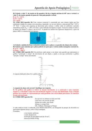 Apostila de Apoio Pedagógico PIBID
69
B) Calcule o valor T1 da tensão no fio quando o fio faz o ângulo máximo de 60° com a vertical e o
valor T2 da tensão quando ele passa de volta pela posição vertical.
R. a) To = 2,0 N.
b) T1 = 1,0 N.
T2 = 4,0 N.
59. UFRJ 2010 (questão 10) Uma ventosa comercial é constituída por uma câmara rígida que fica
totalmente vedada em contato com uma placa, mantendo o ar em seu interior a uma pressão Pint = 0,95 x
105
N/m2
. A placa está suspensa na horizontal pela ventosa e ambas estão no ambiente à pressão
atmosférica usual, Patm = 1,00 x 105
N/m2
, como indicado nas figuras a seguir. A área de contato A entre o
ar dentro da câmara e a placa é de 0,10 m2
. A parede da câmara tem espessura desprezível, o peso da
placa é 40N e o sistema está em repouso.
A) Calcule o módulo da força vertical de contato entre a placa e as paredes da câmara da ventosa.
B) Calcule o peso máximo que a placa poderia ter para que a ventosa ainda conseguisse sustentá-la.
R. a) N = 460 N.
b) Pmáx = 500 N.
60. UFRRJ 2005 (questão 01) Um professor, após passar a um aluno uma questão que apresentava o
gráfico “aceleração x tempo” do movimento de um objeto, e pediu a este que construísse o gráfico
“posição x tempo” desse movimento.
A resposta dada pelo aluno foi o gráfico abaixo.
A resposta do aluno está correta? Justifique sua resposta.
R. Os gráficos não podem se referir ao mesmo movimento; se a aceleração é uma constante
negativa, a velocidade é uma reta com inclinação negativa, ou seja, está diminuindo. Logo, a função
posição x(t) só pode ser representada por uma parábola com concavidade para baixo, ao contrário
do que está mostrado.
61. UFRRJ 2005 (questão 02)
Foi que ele viu Juliana na roda com João
Uma rosa e um sorvete na mão
Juliana seu sonho, uma ilusão
Juliana e o amigo João
GIL, Gilberto. Domingo no Parque
A roda citada no texto é conhecida como RODA-GIGANTE, um brinquedo de parques de diversões no
qual atuam algumas forças, como a força centrípeta.
Considere:
o movimento uniforme;
o atrito desprezível;
aceleração da gravidade local de 10 m/s2
;
massa da Juliana 50 Kg;
 
