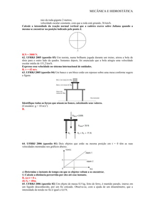 MECÂNICA E HIDROSTÁTICA
raio da roda-gigante 2 metros;
velocidade escalar constante, com que a roda está girando, 36 km/h.
Calcule a intensidade da reação normal vertical que a cadeira exerce sobre Juliana quando a
mesma se encontrar na posição indicado pelo ponto J.
R.N = 3000 N.
62. UFRRJ 2005 (questão 03) Um tenista, numa brilhante jogada durante um treino, atirou a bola de
tênis para o outro lado da quadra. Instantes depois, foi anunciado que a bola atingiu uma velocidade
escalar média de 151,2 km/h.
Expresse essa velocidade no sistema internacional de unidades.
R. v = 42 m/s.
63. UFRRJ 2005 (questão 04) Um banco e um bloco estão em repouso sobre uma mesa conforme sugere
a figura:
Identifique todas as forças que atuam no banco, calculando seus valores.
(Considere: g = 10 m/s2
)
R.
64. UFRRJ 2006 (questão 01) Dois objetos que estão na mesma posição em t = 0 têm as suas
velocidades mostradas nos gráficos abaixo.
a) Determine o instante de tempo em que os objetos voltam a se encontrar.
b) Calcule a distância percorrida por eles até esse instante.
R. (a) t = 8 s.
(b) S2 = 40m.
65. UFRRJ 2006 (questão 02) Um objeto de massa 0,5 kg, feito de ferro, é mantido parado, imerso em
um líquido desconhecido, por um fio esticado. Observa-se, com a ajuda de um dinamômetro, que a
intensidade da tensão no fio é igual a 4,4 N.
 