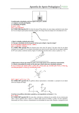 Apostila de Apoio Pedagógico PIBID
71
Considerando a densidade μ do ferro igual a 8,0 g/cm3
, calcule:
a) o empuxo exercido pelo líquido;
b) a densidade do líquido.
R. (a) E = 1,6N.
(b) μ = 1,6 x 103
kg/m3
.
66. UFRRJ 2006 (questão 03) Um trenó de massa 50 kg desliza em uma rampa, partindo de uma altura
de 5 m em relação à parte plana mostrada na figura. Ele chega à base da rampa com velocidade de 6 m/s.
a) Qual o trabalho realizado pelo atrito?
b) Com que velocidade ele deveria partir da base para atingir o topo da rampa?
R. (a) O trabalho realizado será de: - 1600 J.
(b) vi = ( 164 )1/2 = 12,8 m/s.
67. UFRRJ 2006 (questão 04) Um homem puxa uma caixa de massa 2 kg para cima de um plano
inclinado de um ângulo 30º em relação à horizontal, por meio de um fio ideal, que faz um ângulo também
de 30º com o plano, conforme mostra a figura. O coeficiente de atrito entre a caixa e o plano é μ = 0,2.
a) Represente as forças que atuam na caixa, escrevendo quem exerce cada força representada.
b) Calcule a intensidade da tensão no fio, para que o bloco suba com velocidade constante.
R. (a) As forças que atuam sobre a caixa são a força peso, P, exercida pela Terra, a força Fp,
exercida pelo plano e a força T, exercida pela corda.
(b) T = mg( 1 + μ√3 ) / ( μ + √3 ).
68. UFRRJ 2007 (questão 01) Os gráficos abaixo representam a velocidade e a posição de um objeto
móvel em função do tempo.
Com base nos gráficos, determine a posição s1 correspondente ao instante t = 6 s.
R. s1 = 96 m.
69. UFRRJ 2007 (questão 02) Em uma obra, realizada na cobertura de um prédio, há um sistema para
subir e descer material entre o térreo e o último andar através de baldes e cordas. Um dos operários,
interessado em Física, colocou o dinamômetro na extremidade de uma corda. Durante o transporte de um
 