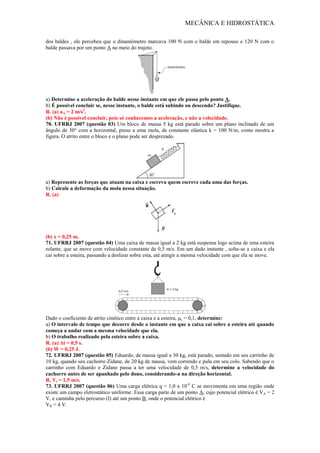MECÂNICA E HIDROSTÁTICA
dos baldes , ele percebeu que o dinamômetro marcava 100 N com o balde em repouso e 120 N com o
balde passava por um ponto A no meio do trajeto.
a) Determine a aceleração do balde nesse instante em que ele passa pelo ponto A.
b) É possível concluir se, nesse instante, o balde está subindo ou descendo? Justifique.
R. (a) aA = 2 m/s2
.
(b) Não é possível concluir, pois só conhecemos a aceleração, e não a velocidade.
70. UFRRJ 2007 (questão 03) Um bloco de massa 5 kg está parado sobre um plano inclinado de um
ângulo de 30° com a horizontal, preso a uma mola, de constante elástica k = 100 N/m, como mostra a
figura. O atrito entre o bloco e o plano pode ser desprezado.
a) Represente as forças que atuam na caixa e escreva quem escreve cada uma das forças.
b) Calcule a deformação da mola nessa situação.
R. (a)
(b) x = 0,25 m.
71. UFRRJ 2007 (questão 04) Uma caixa de massa igual a 2 kg está suspensa logo acima de uma esteira
rolante, que se move com velocidade constante de 0,5 m/s. Em um dado instante , solta-se a caixa e ela
cai sobre a esteira, passando a deslizar sobre esta, até atingir a mesma velocidade com que ela se move.
Dado o coeficiente de atrito cinético entre a caixa e a esteira, μc = 0,1, determine:
a) O intervalo de tempo que decorre desde o instante em que a caixa cai sobre a esteira até quando
começa a andar com a mesma velocidade que ela.
b) O trabalho realizado pela esteira sobre a caixa.
R. (a) Δt = 0,5 s.
(b) W = 0,25 J.
72. UFRRJ 2007 (questão 05) Eduardo, de massa igual a 30 kg, está parado, sentado em seu carrinho de
10 kg, quando seu cachorro Zidane, de 20 kg de massa, vem correndo e pula em seu colo. Sabendo que o
carrinho com Eduardo e Zidane passa a ter uma velocidade de 0,5 m/s, determine a velocidade do
cachorro antes de ser apanhado pelo dono, considerando-a na direção horizontal.
R. Vi = 1,5 m/s.
73. UFRRJ 2007 (questão 06) Uma carga elétrica q = 1,0 x 10-6
C se movimenta em uma região onde
existe um campo eletrostático uniforme. Essa carga parte de um ponto A, cujo potencial elétrico é VA = 2
V, e caminha pelo percurso (I) até um ponto B, onde o potencial elétrico é
VB = 4 V.
 