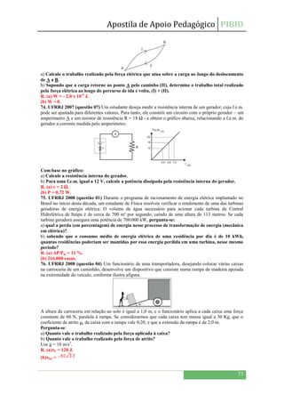 Apostila de Apoio Pedagógico PIBID
73
a) Calcule o trabalho realizado pela força elétrica que atua sobre a carga ao longo do deslocamento
de A a B.
b) Supondo que a carga retorne ao ponto A pelo caminho (II), determine o trabalho total realizado
pela força elétrica ao longo do percurso de ida e volta, (I) + (II).
R. (a) W = - 2,0 x 10-6
J.
(b) W = 0.
74. UFRRJ 2007 (questão 07) Um estudante deseja medir a resistência interna de um gerador, cuja f.e.m.
pode ser ajustada para diferentes valores. Para tanto, ele constrói um circuito com o próprio gerador – um
amperímetro A e um resistor de resistência R = 18 Ω - e obtém o gráfico abaixo, relacionando a f.e.m. do
gerador a corrente medida pelo amperímetro.
Com base no gráfico:
a) Calcule a resistência interna do gerador.
b) Para uma f.e.m. igual a 12 V, calcule a potência dissipada pela resistência interna do gerador.
R. (a) r = 2 Ω.
(b) P = 0,72 W.
75. UFRRJ 2008 (questão 01) Durante o programa de racionamento de energia elétrica implantado no
Brasil no início desta década, um estudante de Física resolveu verificar o rendimento de uma das turbinas
geradoras de energia elétrica. O volume de água necessário para acionar cada turbina da Central
Hidrelétrica de Itaipu é de cerca de 700 m³ por segundo, caindo de uma altura de 113 metros. Se cada
turbina geradora assegura uma potência de 700.000 kW, pergunta-se:
a) qual a perda (em porcentagem) de energia nesse processo de transformação de energia (mecânica
em elétrica)?
b) sabendo que o consumo médio de energia elétrica de uma residência por dia é de 10 kWh,
quantas residências poderiam ser mantidas por essa energia perdida em uma turbina, nesse mesmo
período?
R. (a) ΔP/Pm = 11 %.
(b) 216.000 casas.
76. UFRRJ 2008 (questão 04) Um funcionário de uma transportadora, desejando colocar várias caixas
na carroceria de um caminhão, desenvolve um dispositivo que consiste numa rampa de madeira apoiada
na extremidade do veículo, conforme ilustra afigura.
A altura da carroceria em relação ao solo é igual a 1,0 m, e o funcionário aplica a cada caixa uma força
constante de 60 N, paralela à rampa. Se considerarmos que cada caixa tem massa igual a 30 Kg, que o
coeficiente de atrito μc da caixa com a rampa vale 0,20, e que a extensão da rampa é de 2,0 m.
Pergunta-se:
a) Quanto vale o trabalho realizado pela força aplicada à caixa?
b) Quanto vale o trabalho realizado pela força de atrito?
Use g = 10 m/s2
.
R. (a)τF = 120 J.
(b)τfat =
 
