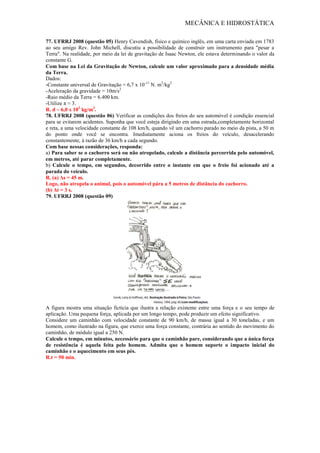 MECÂNICA E HIDROSTÁTICA
77. UFRRJ 2008 (questão 05) Henry Cavendish, físico e químico inglês, em uma carta enviada em 1783
ao seu amigo Rev. John Michell, discutiu a possibilidade de construir um instrumento para "pesar a
Terra". Na realidade, por meio da lei de gravitação de Isaac Newton, ele estava determinando o valor da
constante G.
Com base na Lei da Gravitação de Newton, calcule um valor aproximado para a densidade média
da Terra.
Dados:
-Constante universal de Gravitação = 6,7 x 10-11
N. m2
/kg2
-Aceleração da gravidade = 10m/s2
-Raio médio da Terra = 6.400 km.
-Utilize π ≈ 3.
R. d ~ 6,0 x 103
kg/m3
.
78. UFRRJ 2008 (questão 06) Verificar as condições dos freios do seu automóvel é condição essencial
para se evitarem acidentes. Suponha que você esteja dirigindo em uma estrada,completamente horizontal
e reta, a uma velocidade constante de 108 km/h, quando vê um cachorro parado no meio da pista, a 50 m
do ponto onde você se encontra. Imediatamente aciona os freios do veículo, desacelerando
constantemente, à razão de 36 km/h a cada segundo.
Com base nessas considerações, responda:
a) Para saber se o cachorro será ou não atropelado, calcule a distância percorrida pelo automóvel,
em metros, até parar completamente.
b) Calcule o tempo, em segundos, decorrido entre o instante em que o freio foi acionado até a
parada do veículo.
R. (a) Δs = 45 m.
Logo, não atropela o animal, pois o automóvel pára a 5 metros de distância do cachorro.
(b) Δt = 3 s.
79. UFRRJ 2008 (questão 09)
A figura mostra uma situação fictícia que ilustra a relação existente entre uma força e o seu tempo de
aplicação. Uma pequena força, aplicada por um longo tempo, pode produzir um efeito significativo.
Considere um caminhão com velocidade constante de 90 km/h, de massa igual a 30 toneladas, e um
homem, como ilustrado na figura, que exerce uma força constante, contrária ao sentido do movimento do
caminhão, de módulo igual a 250 N.
Calcule o tempo, em minutos, necessário para que o caminhão pare, considerando que a única força
de resistência é aquela feita pelo homem. Admita que o homem suporte o impacto inicial do
caminhão e o aquecimento em seus pés.
R.t = 50 min.
 