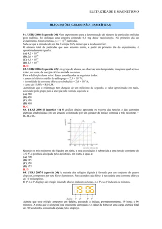 ELETRICIDADE E MAGNETISMO
01. UERJ 2006-I (questão 30) Num experimento para a determinação do número de partículas emitidas
pelo radônio, foi utilizada uma amostra contendo 0,1 mg desse radioisótopo. No primeiro dia do
experimento, foram emitidas 4,3 × 1016
partículas.
Sabe-se que a emissão de um dia é sempre 16% menor que a do dia anterior.
O número total de partículas que essa amostra emite, a partir do primeiro dia do experimento, é
aproximadamente igual a:
(A) 4,2 × 1018
(B) 2,6 × 1018
(C) 4,3 × 1017
(D) 2,7 × 1017
R. D
02. UERJ 2006-I (questão 42) Um grupo de alunos, ao observar uma tempestade, imaginou qual seria o
valor, em reais, da energia elétrica contida nos raios.
Para a definição desse valor, foram considerados os seguintes dados:
- potencial elétrico médio do relâmpago = 2,5 × 107
V;
- intensidade da corrente elétrica estabelecida = 2,0 × 105
A;
- custo de 1 kWh = R$ 0,38.
Admitindo que o relâmpago tem duração de um milésimo de segundo, o valor aproximado em reais,
calculado pelo grupo para a energia nele contida, equivale a:
(A) 280
(B) 420
(C) 530
(D) 810
R. C
03. UERJ 2006-II (questão 41) O gráfico abaixo apresenta os valores das tensões e das correntes
elétricas estabelecidas em um circuito constituído por um gerador de tensão contínua e três resistores −
R1, R2 e R3.
Quando os três resistores são ligados em série, e essa associação é submetida a uma tensão constante de
350 V, a potência dissipada pelos resistores, em watts, é igual a:
(A) 700
(B) 525
(C) 350
(D) 175
R. D
04. UERJ 2007-I (questão 30) A maioria dos relógios digitais é formada por um conjunto de quatro
displays, compostos por sete filetes luminosos. Para acender cada filete, é necessária uma corrente elétrica
de 10 miliampères.
O 1º e o 2º displays do relógio ilustrado abaixo indicam as horas, e o 3º e o 4º indicam os minutos.
Admita que esse relógio apresente um defeito, passando a indicar, permanentemente, 19 horas e 06
minutos. A pilha que o alimenta está totalmente carregada e é capaz de fornecer uma carga elétrica total
de 720 coulombs, consumida apenas pelos displays.
III.I QUESTÕES GERAIS (NÃO – ESPECÍFICAS)
 