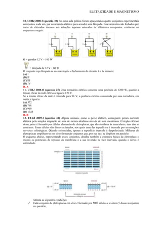ELETRICIDADE E MAGNETISMO
10. UERJ 2008-I (questão 30) Em uma aula prática foram apresentados quatro conjuntos experimentais
compostos, cada um, por um circuito elétrico para acender uma lâmpada. Esses circuitos são fechados por
meio de eletrodos imersos em soluções aquosas saturadas de diferentes compostos, conforme os
esquemas a seguir:
G = gerador 12 V – 100 W
= lâmpada de 12 V – 60 W
O conjunto cuja lâmpada se acenderá após o fechamento do circuito é o de número:
(A) I
(B) II
(C) III
(D) IV
R. A
11. UERJ 2008-II (questão 25) Uma torradeira elétrica consome uma potência de 1200 W, quando a
tensão eficaz da rede elétrica é igual a 120 V.
Se a tensão eficaz da rede é reduzida para 96 V, a potência elétrica consumida por essa torradeira, em
watts, é igual a:
(A) 572
(B) 768
(C) 960
(D) 1028
R. B
12. UERJ 2009-I (questão 38) Alguns animais, como o peixe elétrico, conseguem gerara corrente
elétrica pela simples migração de íons de metais alcalinos através de uma membrana. O órgão elétrico
desse peixe é formado por células chamadas de eletroplacas, que são similares às musculares, mas não se
contraem. Essas células são discos achatados, nos quais uma das superfícies é inervada por terminações
nervosas colinérgicas. Quando estimuladas, apenas a superfície inervada é despolarizada. Milhares de
eletroplacas empilham-se em série formando conjuntos que, por sua vez, se dispõem em paralelo.
O esquema abaixo, representando esses conjuntos, detalha também a estrutura básica da eletroplaca e
mostra os potenciais de repouso da membrana e a sua inversão na face inervada, quando o nervo é
estimulado.
Admita as seguintes condições:
 Cada conjunto de eletroplacas em série é formado por 5000 células e existem 5 desses conjuntos
em paralelo;
 