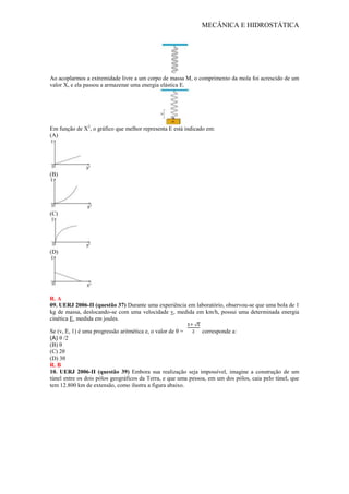 MECÂNICA E HIDROSTÁTICA
Ao acoplarmos a extremidade livre a um corpo de massa M, o comprimento da mola foi acrescido de um
valor X, e ela passou a armazenar uma energia elástica E.
Em função de X2
, o gráfico que melhor representa E está indicado em:
(A)
(B)
(C)
(D)
R. A
09. UERJ 2006-II (questão 37) Durante uma experiência em laboratório, observou-se que uma bola de 1
kg de massa, deslocando-se com uma velocidade v, medida em km/h, possui uma determinada energia
cinética E, medida em joules.
Se (v, E, 1) é uma progressão aritmética e, o valor de θ = corresponde a:
(A) θ /2
(B) θ
(C) 2θ
(D) 3θ
R. B
10. UERJ 2006-II (questão 39) Embora sua realização seja impossível, imagine a construção de um
túnel entre os dois pólos geográficos da Terra, e que uma pessoa, em um dos pólos, caia pelo túnel, que
tem 12.800 km de extensão, como ilustra a figura abaixo.
 
