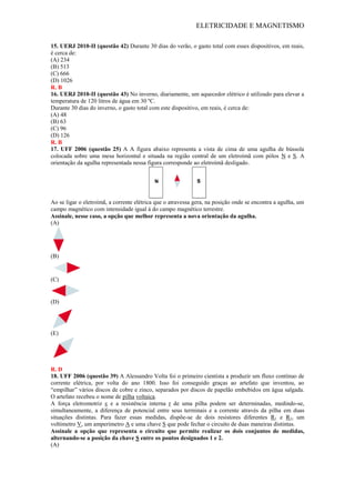 ELETRICIDADE E MAGNETISMO
15. UERJ 2010-II (questão 42) Durante 30 dias do verão, o gasto total com esses dispositivos, em reais,
é cerca de:
(A) 234
(B) 513
(C) 666
(D) 1026
R. B
16. UERJ 2010-II (questão 43) No inverno, diariamente, um aquecedor elétrico é utilizado para elevar a
temperatura de 120 litros de água em 30 ºC.
Durante 30 dias do inverno, o gasto total com este dispositivo, em reais, é cerca de:
(A) 48
(B) 63
(C) 96
(D) 126
R. B
17. UFF 2006 (questão 25) A A figura abaixo representa a vista de cima de uma agulha de bússola
colocada sobre uma mesa horizontal e situada na região central de um eletroímã com pólos N e S. A
orientação da agulha representada nessa figura corresponde ao eletroímã desligado.
Ao se ligar o eletroímã, a corrente elétrica que o atravessa gera, na posição onde se encontra a agulha, um
campo magnético com intensidade igual à do campo magnético terrestre.
Assinale, nesse caso, a opção que melhor representa a nova orientação da agulha.
(A)
(B)
(C)
(D)
(E)
R. D
18. UFF 2006 (questão 39) A Alessandro Volta foi o primeiro cientista a produzir um fluxo contínuo de
corrente elétrica, por volta do ano 1800. Isso foi conseguido graças ao artefato que inventou, ao
―empilhar‖ vários discos de cobre e zinco, separados por discos de papelão embebidos em água salgada.
O artefato recebeu o nome de pilha voltaica.
A força eletromotriz ε e a resistência interna r de uma pilha podem ser determinadas, medindo-se,
simultaneamente, a diferença de potencial entre seus terminais e a corrente através da pilha em duas
situações distintas. Para fazer essas medidas, dispõe-se de dois resistores diferentes R1 e R2, um
voltímetro V, um amperímetro A e uma chave S que pode fechar o circuito de duas maneiras distintas.
Assinale a opção que representa o circuito que permite realizar os dois conjuntos de medidas,
alternando-se a posição da chave S entre os pontos designados 1 e 2.
(A)
 