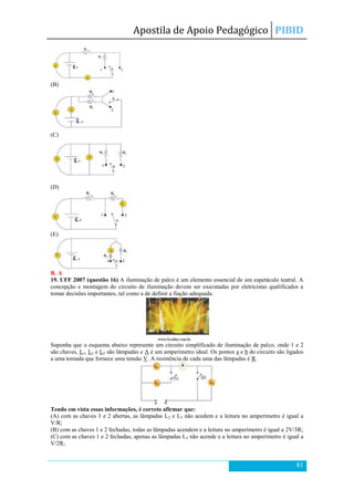 Apostila de Apoio Pedagógico PIBID
81
(B)
(C)
(D)
(E)
R. A
19. UFF 2007 (questão 16) A iluminação de palco é um elemento essencial de um espetáculo teatral. A
concepção e montagem do circuito de iluminação devem ser executadas por eletricistas qualificados a
tomar decisões importantes, tal como a de definir a fiação adequada.
Suponha que o esquema abaixo represente um circuito simplificado de iluminação de palco, onde 1 e 2
são chaves, L1, L2 e L3 são lâmpadas e A é um amperímetro ideal. Os pontos a e b do circuito são ligados
a uma tomada que fornece uma tensão V. A resistência de cada uma das lâmpadas é R.
Tendo em vista essas informações, é correto afirmar que:
(A) com as chaves 1 e 2 abertas, as lâmpadas L2 e L3 não acedem e a leitura no amperímetro é igual a
V/R;
(B) com as chaves 1 e 2 fechadas, todas as lâmpadas acendem e a leitura no amperímetro é igual a 2V/3R;
(C) com as chaves 1 e 2 fechadas, apenas as lâmpadas L3 não acende e a leitura no amperímetro é igual a
V/2R;
 