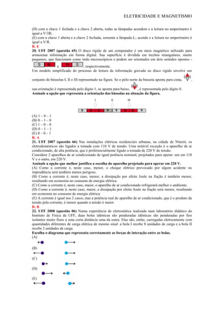 ELETRICIDADE E MAGNETISMO
(D) com a chave 1 fechada e a chave 2 aberta, todas as lâmpadas acendem e a leitura no amperímetro é
igual a V/3R;
(E) com a chave 1 aberta e a chave 2 fechada, somente a lâmpada L1 acende e a leitura no amperímetro é
igual a V/R.
R. E
20. UFF 2007 (questão 65) O disco rígido de um computador é um meio magnético utilizado para
armazenar informação em forma digital. Sua superfície é dividida em trechos retangulares, muito
pequenos, que funcionam como imãs microscópicos e podem ser orientados em dois sentidos opostos -
e , respectivamente.
Um modelo simplificado do processo de leitura da informação gravada no disco rígido envolve um
conjunto de bússolas I, II e III representado na figura. Se o pólo norte da bússola aponta para cima, ,
sua orientação é representada pelo dígito 1, se aponta para baixo, , é representada pelo dígito 0.
Assinale a opção que representa a orientação das bússolas na situação da figura.
(A) 1 – 0 – 1
(B) 0 – 1 – 0
(C) 1 – 0 – 0
(D) 0 – 1 – 1
(E) 0 – 0 – 1
R. A
21. UFF 2007 (questão 66) Nas instalações elétricas residenciais urbanas, na cidade de Niterói, os
eletrodomésticos são ligados a tomada com 110 V de tensão. Uma notável exceção é o aparelho de ar
condicionado, de alta potência, que é preferencialmente ligado a tomada de 220 V de tensão.
Considere 2 aparelhos de ar condicionado de igual potência nominal, projetados para operar: um em 110
V e o outro, em 220 V.
Assinale a opção que melhor justifica a escolha do aparelho projetado para operar em 220 V.
(A) Como a corrente é, neste caso, menor, o choque elétrico provocado por algum acidente ou
imprudência será também menos perigoso.
(B) Como a corrente é, neste caso, menor, a dissipação por efeito Joule na fiação é também menor,
resultando em economia no consumo de energia elétrica.
(C) Como a corrente é, neste caso, maior, o aparelho de ar condicionado refrigerará melhor o ambiente.
(D) Como a corrente é, neste caso, maior, a dissipação por efeito Joule na fiação será menor, resultando
em economia no consumo de energia elétrica.
(E) A corrente é igual nos 2 casos, mas a potência real do aparelho de ar condicionado, que é o produto da
tensão pela corrente, é menor quando a tensão é maior.
R. B
22. UFF 2008 (questão 06) Numa experiência de eletrostática realizada num laboratório didático do
Instituto de Física da UFF, duas bolas idênticas são penduradas idênticas são penduradas por fios
isolantes muito finos a uma certa distância uma da outra. Elas são, então, carregadas eletricamente com
quantidades diferentes de carga elétrica de mesmo sinal: a bola I recebe 8 unidades de carga e a bola II
recebe 2 unidades de carga.
Escolha o diagrama que representa corretamente as forças de interação entre as bolas.
(A)
(B)
(C)
(D)
(E)
 
