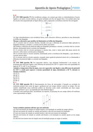 Apostila de Apoio Pedagógico PIBID
83
R. B
23. UFF 2008 (questão 37) Em residências antigas, era comum que todos os eletrodomésticos fossem
ligados a um único circuito elétrico, em geral montado com fios de ligação finos. Um modelo deste tipo
de circuito está esquematizado na figura abaixo, onde r representa a resistência total dos fios de ligação.
Ao ligar eletrodomésticos com resistência baixa, como chuveiros elétricos, percebia-se uma diminuição
no brilho das lâmpadas.
Marque a alternativa que justifica tal diminuição no brilho das lâmpadas.
(A) A corrente total no circuito diminui, fazendo com que a diferença de potencial (ddp) aplicada às
lâmpadas diminua e, portanto, a corrente através delas seja menor.
(B) Embora a diferença de potencial (ddp) nas lâmpadas permaneça a mesma, a corrente total no circuito
diminui, diminuindo assim a corrente nas lâmpadas.
(C) A corrente total no circuito permanece a mesma mas, como a maior parte dela passa através do
chuveiro, sobra menos corrente para as lâmpadas.
(D) A corrente total no circuito aumenta, aumentando assim a resistência das lâmpadas, o que diminui a
corrente através delas.
(E) A corrente total no circuito aumenta, causando maior queda de potencial através de r e diminuindo a
diferença de potencial (ddp) e a corrente nas lâmpadas.
R. E
24. UFF 2008 (questão 38) Um aquecedor elétrico, cujo elemento fundamental é um resistor, foi
projetado para funcionar ligado a uma diferença de potencial de 220 V e aquece uma certa quantidade de
água de 20 °C a 80 °C em 4 minutos.
Assinale a temperatura final da água, caso este aquecedor seja ligado a uma diferença de potencial
de 110 V e usado para aquecer a mesma quantidade de água, inicialmente a 20 °C, durante os
mesmos 4 minutos.
(A) 35 °C
(B) 40 °C
(C) 50 °C
(D) 65 °C
(E) 80 °C
R. A
25. UFF 2008 (questão 55) O funcionamento do forno de microondas é baseado na excitação de
moléculas polares (tais como de água e gorduras) por um campo elétrico variável no tempo. Em um
modelo simplificado essas moléculas podem ser descritas como sendo constituídas por duas cargas
elétricas pontuais (+q) e (–q) separadas por uma distância fixa d.
Considere uma molécula polar, inicialmente em repouso, na presença de um campo elétrico E uniforme
como representado na figura.
Nestas condições podemos afirmar que esta molécula:
(A) Terá movimento de rotação no sentido horário e de translação no sentido do campo elétrico;
(B) terá movimento de rotação no sentido anti-horário e não terá movimento de translação;
(C) terá movimento de rotação no sentido horário e não terá movimento de translação;
(D) terá movimento de rotação no sentido anti-horário e de translação no sentido oposto ao do campo
elétrico;
(E) não terá movimento nem de rotação nem de translação porque as cargas se anulam.
 