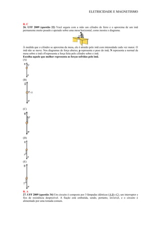 ELETRICIDADE E MAGNETISMO
R. C
26. UFF 2009 (questão 22) Você segura com a mão um cilindro de ferro e o aproxima de um imã
permanente muito pesado e apoiado sobre uma mesa horizontal, como mostra o diagrama.
À medida que o cilindro se aproxima da mesa, ele é atraído pelo imã com intensidade cada vez maior. O
imã não se move. Nos diagramas de força abaixo, p representa o peso do imã, N representa a normal da
mesa sobre o imã e f representa a força feita pelo cilindro sobre o imã.
Escolha aquele que melhor representa as forças sofridas pelo imã.
(A)
(B)
(C)
(D)
(E)
R. A
27. UFF 2009 (questão 34) Um circuito é composto por 3 lâmpadas idênticas (A,B e C), um interruptor e
fios de resistência desprezível. A fiação está embutida, sendo, portanto, invisível, e o circuito é
alimentado por uma tomada comum.
 