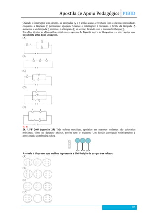 Apostila de Apoio Pedagógico PIBID
85
Quando o interruptor está aberto, as lâmpadas A e B estão acesas e brilham com a mesma intensidade,
enquanto a lâmpada C permanece apagada. Quando o interruptor é fechado, o brilho da lâmpada A
aumenta, o da lâmpada B diminui, e a lâmpada C se acende, ficando com o mesmo brilho que B.
Escolha, dentre as alternativas abaixo, o esquema de ligação entre as lâmpadas e o interruptor que
possibilita estas duas situações.
(A)
(B)
(C)
(D)
(E)
R. C
28. UFF 2009 (questão 35) Três esferas metálicas, apoiadas em suportes isolantes, são colocadas
próximas, como no desenho abaixo, porém sem se tocarem. Um bastão carregado positivamente é
aproximado da primeira esfera.
Assinale o diagrama que melhor representa a distribuição de cargas nas esferas.
(A)
(B)
(C)
(D)
 
