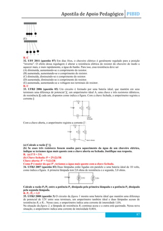 Apostila de Apoio Pedagógico PIBID
87
(E)
R. C
32. UFF 2011 (questão 07) Em dias frios, o chuveiro elétrico é geralmente regulado para a posição
―inverno‖. O efeito dessa regulagem é alterar a resistência elétrica do resistor do chuveiro de modo a
aquecer mais, e mais rapidamente, a água do banho. Para isso, essa resistência deve ser
(A) diminuída, aumentando-se o comprimento do resistor.
(B) aumentada, aumentando-se o comprimento do resistor.
(C) diminuída, diminuindo-se o comprimento do resistor.
(D) aumentada, diminuindo-se o comprimento do resistor.
(E) aumentada, aumentando-se a voltagem nos terminais do resistor.
R. C
33. UFRJ 2006 (questão 03) Um circuito é formado por uma bateria ideal, que mantém em seus
terminais uma diferença de potencial V, um amperímetro ideal A, uma chave e três resistores idênticos,
de resistência R cada um, dispostos como indica a figura. Com a chave fechada, o amperímetro registra a
corrente I:
Com a chave aberta, o amperímetro registra a corrente I’:
(a) Calcule a razão I’/ I.
(b) Se esses três resistores fossem usados para aquecimento da água de um chuveiro elétrico,
indique se teríamos água mais quente com a chave aberta ou fechada. Justifique sua resposta.
R. (a) I’/I = 3/4.
(b) Chave fechada: P = 2V(2)/3R
Chave aberta: P’ = V(2)/2R
Como P é maior do que P’, teríamos a água mais quente com a chave fechada.
34. UFRJ 2007 (questão 03) Duas lâmpadas estão ligadas em paralelo a uma bateria ideal de 10 volts,
como indica a figura. A primeira lâmpada tem 2,0 ohms de resistência e a segunda, 3,0 ohms.
Calcule a razão P1/P2 entre a potência P1 dissipada pela primeira lâmpada e a potência P2 dissipada
pela segunda lâmpada.
R. P1 /P2 = 1,5
35. UFRJ 2008 (questão 3) O circuito da figura 1 mostra uma bateria ideal que mantém uma diferença
de potencial de 12V entre seus terminais, um amperímetro também ideal e duas lâmpadas acesas de
resistências R1 e R2 . Nesse caso, o amperímetro indica uma corrente de intensidade 1,0A.
Na situação da figura 2, a lâmpada de resistência R2 continua acesa e a outra está queimada. Nessa nova
situação, o amperímetro indica uma corrente de intensidade 0,40A.
 