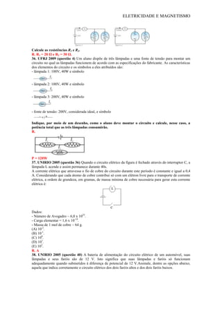 ELETRICIDADE E MAGNETISMO
Calcule as resistências R1 e R2.
R. R1 = 20 Ω e R2 = 30 Ω.
36. UFRJ 2009 (questão 4) Um aluno dispõe de três lâmpadas e uma fonte de tensão para montar um
circuito no qual as lâmpadas funcionem de acordo com as especificações do fabricante. As características
dos elementos do circuito e os símbolos a eles atribuídos são:
- lâmpada 1: 100V, 40W e símbolo
- lâmpada 2: 100V, 40W e símbolo
- lâmpada 3: 200V, 40W e símbolo
- fonte de tensão: 200V, considerada ideal, e símbolo
Indique, por meio de um desenho, como o aluno deve montar o circuito e calcule, nesse caso, a
potência total que as três lâmpadas consumirão.
R.
P = 120W
37. UNIRIO 2005 (questão 36) Quando o circuito elétrico da figura é fechado através do interruptor C, a
lâmpada L acende e assim permanece durante 40s.
A corrente elétrica que atravessa o fio de cobre do circuito durante este período é constante e igual a 0,4
A. Considerando que cada átomo de cobre contribui só com um elétron livre para o transporte de corrente
elétrica, a ordem de grandeza, em gramas, de massa mínima de cobre necessária para gerar esta corrente
elétrica é:
Dados:
- Número de Avogadro ~ 6,0 x 1023
.
- Carga elementar = 1,6 x 10-19
.
- Massa de 1 mol de cobre ~ 64 g.
(A) 10-2
.
(B) 10-1
.
(C) 100
.
(D) 101
.
(E) 102
.
R. A
38. UNIRIO 2005 (questão 40) A bateria de alimentação do circuito elétrico de um automóvel, suas
lâmpadas e seus faróis são de 12 V. Isto significa que suas lâmpadas e faróis só funcionam
adequadamente quando submetidos à diferença de potencial de 12 V.Assinale, dentre as opções abaixo,
aquela que indica corretamente o circuito elétrico dos dois faróis altos e dos dois faróis baixos.
 