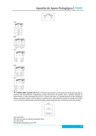 Apostila de Apoio Pedagógico PIBID
89
(A)
(B)
(C)
(D)
(E)
R. A
39. UNIRIO 2006 (questão 35) Medir a diferença de potencial nos terminais de um gerador que não se
encontra em funcionamento é determinar a força eletromotriz do gerador. Para o gerador indicado na
figura abaixo, o valor encontrado foi de 20 V. Curioso por saber se o gerador possuía ou não resistência
interna, um aluno monta o circuito abaixo e percebe que a intensidade de corrente no resistor de 8,0 Ω é
2,0 A. Cálculos complementares permitiram que o aluno concluísse que a resistência interna do gerador:
(A) vale 0,4 Ω.
(B) vale zero, pois se trata de um gerador ideal.
(C) vale 1,0 Ω.
(D) dissipa uma potência de 3,0 W.
 