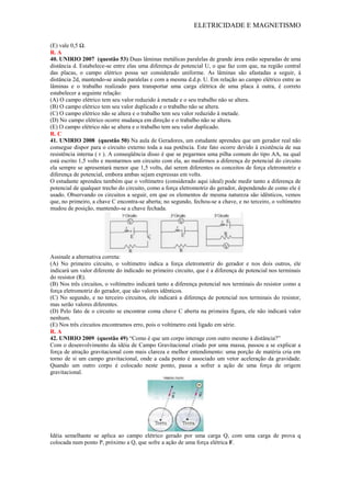 ELETRICIDADE E MAGNETISMO
(E) vale 0,5 Ω.
R. A
40. UNIRIO 2007 (questão 53) Duas lâminas metálicas paralelas de grande área estão separadas de uma
distância d. Estabelece-se entre elas uma diferença de potencial U, o que faz com que, na região central
das placas, o campo elétrico possa ser considerado uniforme. As lâminas são afastadas a seguir, à
distância 2d, mantendo-se ainda paralelas e com a mesma d.d.p. U. Em relação ao campo elétrico entre as
lâminas e o trabalho realizado para transportar uma carga elétrica de uma placa à outra, é correto
estabelecer a seguinte relação:
(A) O campo elétrico tem seu valor reduzido à metade e o seu trabalho não se altera.
(B) O campo elétrico tem seu valor duplicado e o trabalho não se altera.
(C) O campo elétrico não se altera e o trabalho tem seu valor reduzido à metade.
(D) No campo elétrico ocorre mudança em direção e o trabalho não se altera.
(E) O campo elétrico não se altera e o trabalho tem seu valor duplicado.
R. C
41. UNIRIO 2008 (questão 50) Na aula de Geradores, um estudante aprendeu que um gerador real não
consegue dispor para o circuito externo toda a sua potência. Este fato ocorre devido à existência de sua
resistência interna ( r ). A conseqüência disso é que se pegarmos uma pilha comum do tipo AA, na qual
está escrito 1,5 volts e montarmos um circuito com ela, ao medirmos a diferença de potencial do circuito
ela sempre se apresentará menor que 1,5 volts, daí serem diferentes os conceitos de força eletromotriz e
diferença de potencial, embora ambas sejam expressas em volts.
O estudante aprendeu também que o voltímetro (considerado aqui ideal) pode medir tanto a diferença de
potencial de qualquer trecho do circuito, como a força eletromotriz do gerador, dependendo de como ele é
usado. Observando os circuitos a seguir, em que os elementos de mesma natureza são idênticos, vemos
que, no primeiro, a chave C encontra-se aberta; no segundo, fechou-se a chave, e no terceiro, o voltímetro
mudou de posição, mantendo-se a chave fechada.
Assinale a alternativa correta:
(A) No primeiro circuito, o voltímetro indica a força eletromotriz do gerador e nos dois outros, ele
indicará um valor diferente do indicado no primeiro circuito, que é a diferença de potencial nos terminais
do resistor (R).
(B) Nos três circuitos, o voltímetro indicará tanto a diferença potencial nos terminais do resistor como a
força eletromotriz do gerador, que são valores idênticos.
(C) No segundo, e no terceiro circuitos, ele indicará a diferença de potencial nos terminais do resistor,
mas serão valores diferentes.
(D) Pelo fato de o circuito se encontrar coma chave C aberta na primeira figura, ele não indicará valor
nenhum.
(E) Nos três circuitos encontramos erro, pois o voltímetro está ligado em série.
R. A
42. UNIRIO 2009 (questão 49) ―Como é que um corpo interage com outro mesmo à distância?‖
Com o desenvolvimento da idéia de Campo Gravitacional criado por uma massa, passou a se explicar a
força de atração gravitacional com mais clareza e melhor entendimento: uma porção de matéria cria em
torno de si um campo gravitacional, onde a cada ponto é associado um vetor aceleração da gravidade.
Quando um outro corpo é colocado neste ponto, passa a sofrer a ação de uma força de origem
gravitacional.
Idéia semelhante se aplica ao campo elétrico gerado por uma carga Q, com uma carga de prova q
colocada num ponto P, próximo a Q, que sofre a ação de uma força elétrica F.
 