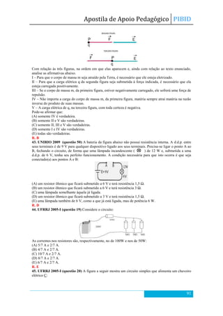 Apostila de Apoio Pedagógico PIBID
91
Com relação às três figuras, na ordem em que elas aparecem e, ainda com relação ao texto enunciado,
analise as afirmativas abaixo.
I – Para que o corpo de massa m seja atraído pela Terra, é necessário que ele esteja eletrizado.
II – Para que a carga elétrica q da segunda figura seja submetida à força indicada, é necessário que ela
esteja carregada positivamente.
III – Se o corpo de massa m, da primeira figura, estiver negativamente carregado, ele sofrerá uma força de
repulsão.
IV – Não importa a carga do corpo de massa m, da primeira figura, matéria sempre atrai matéria na razão
inversa do produto de suas massas.
V – A carga elétrica de q, na terceira figura, com toda certeza é negativa.
Pode-se afirmar que:
(A) somente IV é verdadeira.
(B) somente II e V são verdadeiras.
(C) somente II, III e V são verdadeiras.
(D) somente I e IV são verdadeiras.
(E) todas são verdadeiras.
R. B
43. UNIRIO 2009 (questão 50) A bateria da figura abaixo não possui resistência interna. A d.d.p. entre
seus terminais é de 9 V para qualquer dispositivo ligado aos seus terminais. Precisa-se ligar o ponto A ao
B, fechando o circuito, de forma que uma lâmpada incandescente ( ) de 12 W e, submetida a uma
d.d.p. de 6 V, tenha seu perfeito funcionamento. A condição necessária para que isto ocorra é que seja
conectado(a) aos pontos A e B:
(A) um resistor ôhmico que ficará submetido a 6 V e terá resistência 1,5 Ω.
(B) um resistor ôhmico que ficará submetido a 6 V e terá resistência 3 Ω.
(C) uma lâmpada semelhante àquela já ligada.
(D) um resistor ôhmico que ficará submetido a 3 V e terá resistência 1,5 Ω.
(E) uma lâmpada também de 6 V, como a que já está ligada, mas de potência 6 W.
R. D
44. UFRRJ 2005-I (questão 19) Considere o circuito:
As correntes nos resistores são, respectivamente, no de 100W e nos de 50W:
(A) 5/7 A e 2/7 A.
(B) 4/7 A e 2/7 A.
(C) 10/7 A e 2/7 A.
(D) 8/7 A e 2/7 A.
(E) 6/7 A e 2/7 A.
R. E
45. UFRRJ 2005-I (questão 20) A figura a seguir mostra um circuito simples que alimenta um chuveiro
elétrico C:
 