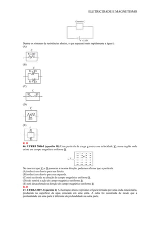 ELETRICIDADE E MAGNETISMO
Dentre os sistemas de resistências abaixo, o que aquecerá mais rapidamente a água é:
(A)
(B)
(C)
(D)
(E)
R. B
46. UFRRJ 2006-I (questão 10) Uma partícula de carga q entra com velocidade V0 numa região onde
existe um campo magnético uniforme B.
No caso em que V0 e B possuem a mesma direção, podemos afirmar que a partícula:
(A) sofrerá um desvio para sua direita.
(B) sofrerá um desvio para sua esquerda.
(C) será acelerada na direção do campo magnético uniforme B.
(D) não sentirá a ação do campo magnético uniforme B.
(E) será desacelerada na direção do campo magnético uniforme B.
R. D
47. UFRRJ 2007-I (questão 6) A ilustração abaixo reproduz a figura formada por uma onda estacionária,
produzida na superfície da água colocada em uma cuba. A cuba foi construída de modo que a
profundidade em uma parte é diferente da profundidade na outra parte.
 