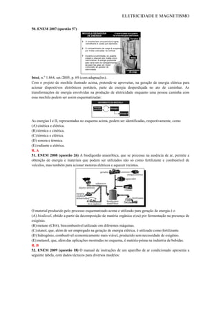 ELETRICIDADE E MAGNETISMO
50. ENEM 2007 (questão 57)
Istoé, n.o
1.864, set./2005, p. 69 (com adaptações).
Com o projeto de mochila ilustrado acima, pretende-se aproveitar, na geração de energia elétrica para
acionar dispositivos eletrônicos portáteis, parte da energia desperdiçada no ato de caminhar. As
transformações de energia envolvidas na produção de eletricidade enquanto uma pessoa caminha com
essa mochila podem ser assim esquematizadas:
As energias I e II, representadas no esquema acima, podem ser identificadas, respectivamente, como
(A) cinética e elétrica.
(B) térmica e cinética.
(C) térmica e elétrica.
(D) sonora e térmica.
(E) radiante e elétrica.
R. A
51. ENEM 2008 (questão 26) A biodigestão anaeróbica, que se processa na ausência de ar, permite a
obtenção de energia e materiais que podem ser utilizados não só como fertilizante e combustível de
veículos, mas também para acionar motores elétricos e aquecer recintos.
O material produzido pelo processo esquematizado acima e utilizado para geração de energia é o
(A) biodiesel, obtido a partir da decomposição de matéria orgânica e(ou) por fermentação na presença de
oxigênio.
(B) metano (CH4), biocombustível utilizado em diferentes máquinas.
(C) etanol, que, além de ser empregado na geração de energia elétrica, é utilizado como fertilizante.
(D) hidrogênio, combustível economicamente mais viável, produzido sem necessidade de oxigênio.
(E) metanol, que, além das aplicações mostradas no esquema, é matéria-prima na indústria de bebidas.
R. B
52. ENEM 2009 (questão 18) O manual de instruções de um aparelho de ar condicionado apresenta a
seguinte tabela, com dados técnicos para diversos modelos:
A mochila tem uma estrutura rígida
semelhante à usada por alpinistas.
O compartimento de carga é suspenso
por molas colocadas na vertical.
Durante a caminhada, os quadris
sobem e descem em média cinco
centímetros. A energia produzida
pelo vai-e-vem do compartimento
de peso faz girar um motor
conectado ao gerador de
eletricidade.
Gerador
Molas
Compartimento
de carga
MOCHILA GERADORA
DE ENERGIA
O sobe-e-desce dos quadris
faz a mochila gerar eletricidade
 