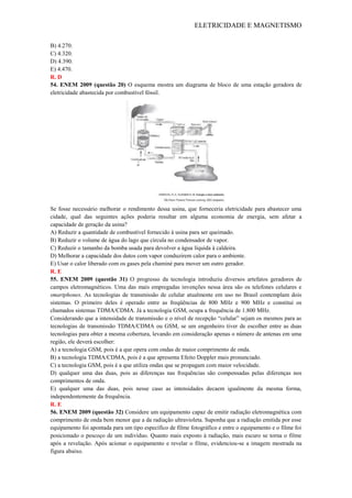 ELETRICIDADE E MAGNETISMO
B) 4.270.
C) 4.320.
D) 4.390.
E) 4.470.
R. D
54. ENEM 2009 (questão 20) O esquema mostra um diagrama de bloco de uma estação geradora de
eletricidade abastecida por combustível fóssil.
Se fosse necessário melhorar o rendimento dessa usina, que forneceria eletricidade para abastecer uma
cidade, qual das seguintes ações poderia resultar em alguma economia de energia, sem afetar a
capacidade de geração da usina?
A) Reduzir a quantidade de combustível fornecido à usina para ser queimado.
B) Reduzir o volume de água do lago que circula no condensador de vapor.
C) Reduzir o tamanho da bomba usada para devolver a água líquida à caldeira.
D) Melhorar a capacidade dos dutos com vapor conduzirem calor para o ambiente.
E) Usar o calor liberado com os gases pela chaminé para mover um outro gerador.
R. E
55. ENEM 2009 (questão 31) O progresso da tecnologia introduziu diversos artefatos geradores de
campos eletromagnéticos. Uma das mais empregadas invenções nessa área são os telefones celulares e
smartphones. As tecnologias de transmissão de celular atualmente em uso no Brasil contemplam dois
sistemas. O primeiro deles é operado entre as freqüências de 800 MHz e 900 MHz e constitui os
chamados sistemas TDMA/CDMA. Já a tecnologia GSM, ocupa a frequência de 1.800 MHz.
Considerando que a intensidade de transmissão e o nível de recepção ―celular‖ sejam os mesmos para as
tecnologias de transmissão TDMA/CDMA ou GSM, se um engenheiro tiver de escolher entre as duas
tecnologias para obter a mesma cobertura, levando em consideração apenas o número de antenas em uma
região, ele deverá escolher:
A) a tecnologia GSM, pois é a que opera com ondas de maior comprimento de onda.
B) a tecnologia TDMA/CDMA, pois é a que apresenta Efeito Doppler mais pronunciado.
C) a tecnologia GSM, pois é a que utiliza ondas que se propagam com maior velocidade.
D) qualquer uma das duas, pois as diferenças nas frequências são compensadas pelas diferenças nos
comprimentos de onda.
E) qualquer uma das duas, pois nesse caso as intensidades decaem igualmente da mesma forma,
independentemente da frequência.
R. E
56. ENEM 2009 (questão 32) Considere um equipamento capaz de emitir radiação eletromagnética com
comprimento de onda bem menor que a da radiação ultravioleta. Suponha que a radiação emitida por esse
equipamento foi apontada para um tipo específico de filme fotográfico e entre o equipamento e o filme foi
posicionado o pescoço de um indivíduo. Quanto mais exposto à radiação, mais escuro se torna o filme
após a revelação. Após acionar o equipamento e revelar o filme, evidenciou-se a imagem mostrada na
figura abaixo.
 