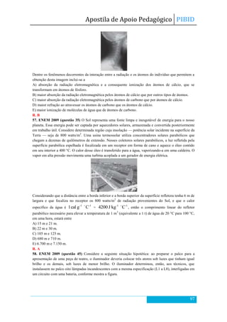 Apostila de Apoio Pedagógico PIBID
97
Dentre os fenômenos decorrentes da interação entre a radiação e os átomos do indivíduo que permitem a
obtenção desta imagem inclui-se a
A) absorção da radiação eletromagnética e a consequente ionização dos átomos de cálcio, que se
transformam em átomos de fósforo.
B) maior absorção da radiação eletromagnética pelos átomos de cálcio que por outros tipos de átomos.
C) maior absorção da radiação eletromagnética pelos átomos de carbono que por átomos de cálcio.
D) maior refração ao atravessar os átomos de carbono que os átomos de cálcio.
E) maior ionização de moléculas de água que de átomos de carbono.
R. B
57. ENEM 2009 (questão 35) O Sol representa uma fonte limpa e inesgotável de energia para o nosso
planeta. Essa energia pode ser captada por aquecedores solares, armazenada e convertida posteriormente
em trabalho útil. Considere determinada região cuja insolação — potência solar incidente na superfície da
Terra — seja de 800 watts/m2
. Uma usina termossolar utiliza concentradores solares parabólicos que
chegam a dezenas de quilômetros de extensão. Nesses coletores solares parabólicos, a luz refletida pela
superfície parabólica espelhada é focalizada em um receptor em forma de cano e aquece o óleo contido
em seu interior a 400 °C. O calor desse óleo é transferido para a água, vaporizando-a em uma caldeira. O
vapor em alta pressão movimenta uma turbina acoplada a um gerador de energia elétrica.
Considerando que a distância entre a borda inferior e a borda superior da superfície refletora tenha 6 m de
largura e que focaliza no receptor os 800 watts/m2
de radiação provenientes do Sol, e que o calor
específico da água é
-1-1
Cgcal1 
=
-1-1
CkgJ4200 
, então o comprimento linear do refletor
parabólico necessário para elevar a temperatura de 1 m3
(equivalente a 1 t) de água de 20 °C para 100 °C,
em uma hora, estará entre
A) 15 m e 21 m.
B) 22 m e 30 m.
C) 105 m e 125 m.
D) 680 m e 710 m.
E) 6.700 m e 7.150 m.
R. A
58. ENEM 2009 (questão 45) Considere a seguinte situação hipotética: ao preparar o palco para a
apresentação de uma peça de teatro, o iluminador deveria colocar três atores sob luzes que tinham igual
brilho e os demais, sob luzes de menor brilho. O iluminador determinou, então, aos técnicos, que
instalassem no palco oito lâmpadas incandescentes com a mesma especificação (L1 a L8), interligadas em
um circuito com uma bateria, conforme mostra a figura.
 