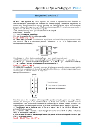 Apostila de Apoio Pedagógico PIBID
99
01. UERJ 2005 (questão 04) Para a segurança dos clientes, o supermercado utiliza lâmpadas de
emergência e rádios transmissores que trabalham com corrente contínua. Para carregar suas baterias, no
entanto, esses dispositivos utilizam corrente alternada. Isso é possível graças a seus retificadores que
possuem, cada um, dois capacitores de 1.400 μF, associados em paralelo. Os capacitores, descarregados e
ligados a uma rede elétrica de tensão máxima igual a
170 V, estarão com carga plena após um certo intervalo de tempo t.
Considerando t, determine:
A) a carga elétrica total acumulada;
B) a energia potencial elétrica total armazenada.
R. a) Q = 0,48 C b) Ep = 40,5 J.
02. UERJ 2005 (questão 06) O supermercado dispõe de um transformador de energia elétrica que opera
com tensão de 8.800 V no enrolamento primário e tensões de 120 V e 220 V, respectivamente, nos
enrolamentos secundários 1 e 2.
Considere que os valores das tensões sejam eficazes e que o transformador seja ideal.
A) Determine a relação entre o número de espiras no enrolamento primário e no secundário 2.
B) Sabendo que a potência no enrolamento primário é de 81.000 W e que a corrente no secundário
2 é 150 A, calcule a corrente elétrica no enrolamento secundário 1.
R. a) Np/Ns2 = 40 b) iS1 = 400 A
03. UERJ 2005 (questão 10) Para reduzir a emissão de poluentes na atmosfera, o supermercado instalou
em sua cozinha um equipamento chamado precipitador eletrostático, por onde passam gases e partículas
sólidas sugadas do ambiente por meio de um exaustor.
Observe o esquema abaixo.
Considere que os fios e as placas coletoras paralelas, quando carregados, geram um campo elétrico
uniforme, das placas para os fios, de intensidade E = 2, 4 ×104
V/m, tornando as partículas ionizadas
negativamente. Essas partículas são deslocadas em direção às placas coletoras, ficando aí retidas. Esse
processo bastante simples é capaz de eliminar até 99% das partículas que seriam lançadas à atmosfera.
A) Considerando que a distância entre os fios e as placas é de 10 cm, calcule a diferença de
potencial elétrico entre eles.
B) As partículas sólidas penetram no interior do precipitador com velocidade de 0,7 m/s e adquirem
carga de módulo igual a 1,6 ×10-18
C.
Calcule o valor máximo da massa das partículas que podem ser retidas nas placas coletoras, que
têm 3,5 m de comprimento.
R. a) U = 2,4 . 10-12
b) m = 4,8 . 10-12
kg
III.II QUESTÕES ESPECÍFICAS
 