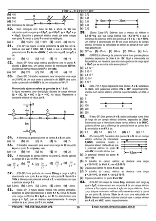 FÍSICA – ELETRICIDADE
(b) 480                                                             (a) 0,72
                          Q    A          B
(c) 560                                                             (b) 0,48
(d) 740                                                             (c) 0,36           10cm                 20cm
                            4m    4m
(e) Impossível de calcular                                          (d) 0,24
                                                                                    A            B                             C
50. Num retângulo com base de 8m e altura de 6m são                 (e) 0,12
                                    µ            µ          µ
    colocadas quatro cargas q1 = 8,0µC, q2 = 6,0µC, q3 = 10µC e q4  59. (Santa Casa–SP) Sabe-se que a massa do elétron é
         µ
    = 4,0µC. Encontre o potencial elétrico criado por estas cargas          ⋅                                            ⋅
                                                                        9,1⋅10–31kg, que sua carga elétrica vale –1,6⋅10–19C e que a
    num ponto P, sendo o ponto P o centro do retângulo.                 diferença de potencial entre dois pontos A e B é VA – VB = 100V.
(a) 0         (b) 10,2kV (c) 11,8kV (d) 14,4kV (e) 56,7kV               Um elétron é abandonado em B sob ação exclusiva do campo
51. (FEI–SP) Na figura, a carga puntiforme Q está fixa em O.            elétrico. O módulo da velocidade do elétron ao atingir A é um valor
    Sabe-se que AO = 0,5m, OB = 0,4m e que a diferença de               mais próximo de:
    potencial entre B e A vale –9000V. O valor da carga Q (em µC) é (a) 36Tm/s (b) 6Tm/s (c) 6Mm/s (d) 35Mm/s (e) 6m/s
    de:                                                                      60.        (UFRGS) A diferença de potencial entre duas grandes placas
(a) –2  (b) +2     (c) +4,5       (d) –9         (e) +9                            paralelas separadas de 2cm é de 12V. Qual a intensidade da
                                                                                   força elétrica, em newtons, que atua numa partícula de carga igual
52. (Mack–SP) Uma carga elétrica puntiforme cria no ponto P,
                                                                                   a 10nC que se encontra entre essas placas?
    situado a 20cm dela, um campo elétrico de intensidade 900V/m.
    O potencial elétrico nesse ponto P é, em volts:                          (a)   2,4⋅10–11
(a) 360      (b) 270         (c) 200       (d) 180    (e) 100                (b)   6⋅10–10
53.     (Osec–SP) O trabalho necessário para transportar uma carga
                                                                             (c)   2,4⋅10–9
        ⋅
    de 2⋅10–8C de um local onde o potencial é de 3000V para outro            (d)   12⋅10–7
    onde o potencial é de 6000V é de, em unidades de 10–5J?                  (e)   6⋅10–6
                                                                             61.       (UEL–PR) A figura representa dois pontos, A e B, separados
    O enunciado abaixo se refere às questões de n.º 6 a 8.                         de 0,2m, com potenciais elétrico 70V e 30V, respectivamente,
    A figura representa uma distribuição discreta de carga elétricas               imersos num campo elétrico uniforme cuja intensidade, em V/m, é
    Q1 = 15C, Q2 = 60C e Q3 = –45C, no vácuo. Represente a                         de:
    constante elétrica no vácuo por K.                                       (a)   6
                                                                             (b)   14
                        B                                                    (c)   150                A                B
    Q3           4m                      Q1
                                                                             (d)   200
                        C                                A                   (e)   350

            3m                 3m             3m
                                                                             62.       (Fatec–SP) Dois pontos A e B, estão localizados numa linha
                                                                                   de força de um campo elétrico uniforme, separados de 20cm.
                                              3m                                   Sabendo-se que a intensidade desse campo elétrico é de 5kN/C,
                 8m
                                                                                   pode-se afirmar que a diferença de potencial entre os pontos A e
                                                                                   B, em módulo e em kV, é de:
                         Q2                                                  (a)   2,5      (b) 5,0       (c) 3,5       (d) 4,0        (e) 1,0
                                                                             63.         (Puccamp–SP) Considere dois pontos M e N, de um campo
54. A diferença de potencial entre os pontos A e B, em volts:                      elétrico uniforme de intensidade
(a) 1K   (b) 2K        (c) 3k          (d) 5k        (e) 7k                                                                    M
                                                                                   5,0kN/C, conforme mostra o
55. O trabalho necessário para levar uma carga de 2C do ponto                      esquema abaixo. Sabendo-se que                      N
    A para o ponto B, em joules, vale:                                             o potencial elétrico no ponto M
(a) 14K  (b) 10K      (c) 6K        (d) 4K        (e) 2K                           vale 40V, é correto afirmar que:
                                                                                                                                 1,0cm
56. A intensidade do campo elétrico no ponto C, devido apenas                (a)   O potencial elétrico no ponto N
    às cargas Q1 e Q3, em V/m, vale:                                               vale –10V.
                   20                                                        (b)   O trabalho do campo elétrico ao deslocar uma carga
                      ⋅ K (c) 20 ⋅ K (d)         60      (e)   10
(a) 10 ⋅ K (b)      3                            3
                                                    ⋅K
                                                                3
                                                                  ⋅K                       ⋅                            ⋅
                                                                                   q = 2,0⋅10–4C, de M até N, vale –2,0⋅10–4J.
     3                         3                                             (c)   O potencial elétrico no ponto N vale 40V.
                                                                             (d)   O trabalho do campo elétrico ao deslocar uma carga
57.      (FEI–SP) Uma partícula de massa 200mg e carga +1µC é  µ
                                                                                           ⋅                          ⋅
                                                                                   q = 2,0⋅10–4C, de M até N, vale 2,0⋅10–4J.
    abandonada num ponto A e se dirige a outro ponto B. Sendo U =
    100V a diferença de potencial entre A e B, a velocidade com que          (e)   O potencial elétrico no ponto N até 90V.
    a partícula alcança B é:                                                 64.        (FEI–SP) Um corpo de massa 8mg, eletrizado com carga q
(a) 5,0m/s (b) 4,0m/s (c) 3,0m/s (d) 2,0m/s (e) 1,0m/s                                      µ
                                                                                   igual a 2µC, é abandonado em um ponto A de um campo elétrico
                                                                                   uniforme e fica sujeito somente à ação de forças elétricas. Esse
58.      (Mack–SP) A figura abaixo mostra três pontos alinhados.
                                                                                   corpo adquire movimento retilíneo uniformemente variado e passa
    Despreze as ações gravitacionais e adote K = K0. Em A, foi fixada
                                                                                   por um ponto B, distante 20cm de A, com uma velocidade de
                                  µ
    uma carga puntiforme Q = 4µC e, em B, foi abandonada uma                       20m/s. Nessas condições podemos concluir que o campo elétrico
                  µ
    carga q = 1µC, que se desloca espontaneamente. A energia                       em A e B, em kN/C, valem, respectivamente:
    cinética de q ao passar por C é, em joules:
    PREVUPE – PRÉ-VESTIBULAR DA UPE                                     10                E-mail: marcelo.correia.fisica@bol.com.br
 