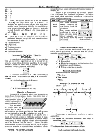 FÍSICA – ELETRICIDADE
(a) 4 e 8                                                                (consistindo em duas cascas esféricas concêntricas separadas por um
(b) 4 e 0,8                                                              dielétrico), etc.
                                                                                    Percebe-se que a capacitância dos capacitores descritos
(c) 8 e 0,8                                                              acima, e de qualquer outro, depende da sua geometria e do dielétrico
(d) 8 e 8                                                                usado entre as placas. Abaixo damos como calcular a capacitância de
(e) 4 e 4                                                                dois dos capacitores mais comuns:
65. (Santa Casa–SP) Uma pequena gota de óleo com massa de                 CAPACITOR                  DECRIÇÃO               CAPACITÂNCIA
           ⋅                                                ⋅
      1,28⋅10-14kg tem carga elétrica igual à –1,6⋅10–19C. Ela                               Duas placas condutoras
                                                                                                                                       A
      permanece em equilíbrio quando colocada entre duas placas
      paralelas, planas, horizontais e eletrizadas com quantidades de
                                                                              Placas
                                                                              planas
                                                                                             de área A e separadas por
                                                                                             uma distância d onde há          C=ε
      carga opostas, distanciadas 5mm uma da outra. A aceleração                             um dielétrico.                            d
      gravidade do local é igual a 10m/s 2. A d.d.p. entre as placas, em
                                                                                             Duas cascas esféricas
                                                                                                                                        ab
      quilo volts, é:
(a) 1,0          (b) 8,0      (c) 6,0         (d) 4,0         (e) 2,0
                                                                                             concêntricas de raios b
                                                                                             (casca externa) e a (casca
                                                                                                                          C=4 ε   π
                                                                             Esférico
                                                                                             interna) separadas por                    b-a
66. (Acefe–SP) Durante uma tempestade, a fim de melhor se                                                                 Onde: ε Constante
      proteger dos relâmpago, para qual dos locais abaixo relacionados                       uma distância d onde há
                                                                                             um dielétrico.                de permissividade
      uma pessoa deve se dirigir?
(a) Topo de uma colina.
(b) Campo aberto.
(c) Topo de um coqueiro.                                                                      Energia Armazenada Num Capacito
(d) Interior de ônibus.                                                             Um capacitor armazena energia no seu campo elétrico. A
(e) Embaixo de uma figueira.                                             energia potencial armazenada num capacitor pode ser calculada
                                                                         através das expressões seguintes:
             CAPACIDADE ELÉTRICA DE UM CONDUTOR                                                  1                    1
                            CAPACITÂNCIA                                                E = ⋅ CV 2 ou E = ⋅ QV , onde:
            A capacitância de um condutor isolado, C, é uma grandeza                             2                   2
física que nos mostra a capacidade que este tal condutor tem de                            C Capacitância;
armazenar cargas elétricas. Defini-se a capacitância de um condutor                        V Potencial no caso de um condutor isolado ou d.d.p.
eletrizado e isolado de outros como o quociente da sua carga                               no caso de um capacitor de placas;
armazenada Q pelo seu potencial V. Assim temos:                                            Q Carga armazenada no capacitor.
                                    Q
                              C=                                                                 Associação De Capacitores
                                    V                                                   Podemos considerar as associações:
         A unidade de capacitância no SI é o C/V         coulomb por                        Em série;
volts que recebe o nome especial de farad             F, assim temos:
                                                                                            Em paralelo;
1C/V = 1F.
         Se o condutor for esférico de raio R, teremos:                                       Mista.
                                 R
                          C=       , onde:
                                                                                             Associação De Capacitores Em Série
                                                                                        Observe a figura:
                                 K
              K    Constante eletrostática do meio.
                                                                                         U1            U2         U3                  Un
                    O Capacitor ou Condensador
                                                                                    A
                                                                                                                            ...            B
           O capacitor é um dispositivo elétrico muito empregado nos                       C1          C2          C3             Cn
circuitos tendo diversos modelos, destes o mais simples pode ser                                              U
construído usando-se duas
placas condutoras planas e
paralelas separadas por um
dielétrico (até mesmo o ar). + + + + + + + + + + + + + + +
           Para se carregar                                                                                   U
um capacitor deste tipo – – – – – – – – – – –
podemos ligar as placas
aos terminais de uma bateria, com isso uma placa ficará carregada                                      A     Ceq        B
com uma quantidade de carga +Q e a outra placa com carga –Q.
                                                                                        Na associação de capacitores em série temos as seguintes
           Para se calcular a capacitância de um capacitor como o
                                                                              características:
descrito anteriormente divide-se o módulo da quantidade de carga
armazenada por uma das placas pela diferença de potencial entre as                As cargas são distribuídas igualmente para todos os
placas. Como já foi relatado o capacitor pode ser construído usando-se            capacitores. Assim:
diversificada geometria, como por exemplo: O mostrado, de placas                                Q1 = Q 2 = Q3 = L = Qn
planas paralelas, o cilíndrico (consistindo em duas placas cilíndricas
concêntricas separadas por uma distância por um dielétrico), esférico             Cada capacitor é alimenta por uma d.d.p. tal que:

    PREVUPE – PRÉ-VESTIBULAR DA UPE                                      11               E-mail: marcelo.correia.fisica@bol.com.br
 