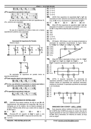 FÍSICA – ELETRICIDADE
                U = U1 + U 2 + U 3 + L + Un                (b) 2,4⋅10–4C
                                                           (c) 2,7⋅10–4C
      A capacitância equivalente é dada por:               (d) 3,7⋅10–4C
              1        1      1       1      1             (e) 7,4⋅10–4C
                       =        +        +        +L+
                C eq       C1       C2       C3            Cn                   69.                                                    µ
                                                                                           (UECE) Dois capacitores de capacidades 6µF e 3µF sãoµ
                                                                                      associados em série. Aplicamos aos extremos da associação uma
         No caso de dois capacitores em série com capacitâncias: C1                                                                          µ
                                                                                      d.d.p. de 6V. A d.d.p. nos extremos do condensador de 6µF é:
e C2, podemos usar a expressão:                                                 (a)   6V        (b) 4V         (c) 2V        (d) ½V       (e) zero
                                  C ⋅C                                                                                                    µ  µ
                            C eq = 1 2                                          70.        (Mack–SP) Dois capacitores de capacitância 3µF e 7µF são
                                  C1 + C 2                                            associados em paralelo e a associação é submetida a uma d.d.p.
                                                                                      de 12V. A carga elétrica adquirida pela associação é:
         No caso de n capacitores em séries e todos com a mesma                 (a)   252C
capacitância C, podemos usar a expressão:
                                                                                (b)   120C
                                             C                                  (c)
                                    C eq =                                            25,2C
                                             n                                  (d)   1,2⋅10–4C
                                                                                (e)   2,52⋅10–5C
                 Associação De Capacitores Em Paralelo                          71.        (FM Itajubá – MG) Indique o valor da energia armazenada na
              Observe a figura:                                                       associação de capacitores esquematizada na figura. Dados:
      A                                                                                        µ            µ             µ
                                                                                      C1 = 6,00µF, C2 = 3,00µF, C3 = 3,00µF e VAB = 300V.
                                                                                (a)   0,225J                    C1               C2
                   C1               C2           C3              Cn                                                                          B
          U                U1            U2           U3   ...        Un
                                                                                (b)
                                                                                (c)
                                                                                      0,540J
                                                                                      0,100J                           C3
                                                                                (d)   0,054J
      B                                                                         (e)   N.d.a.
                                                                                                     A
                                                                                72.                                                               µ
                                                                                           (Osec–SP) Dada à associação da figura, onde: C1 = 2,0µF,
                                                                                              µ           µ            µ           µ
                                                                                      C2 = 3,0µF, C3 = 1,0µF, C4 = 4,0µF, C5 = 5,0µF e           C6 =
                                A                                                     6,0µF. O capacitor equivalente tem capacitância de, em µF:
                                                                                         µ
                                                                                (a)   1,2
                                         Ceq                                                               C1                 C2
                                    U                                           (b)   2,8
                                                                                (c)   3,0                             C3
                                                                                (d)   3,8
                                B                                               (e)   N.d.a. A                                                 B
         Na associação de capacitores em paralelo temos as
seguintes características:                                                                                     C4   C5        C6
    Cada capacitor adquiri uma carga tal que::                                  73.        (UFPA) O esquema representa uma associação de
                  Q = Q1 + Q 2 + Q 3 + L + Qn                                         capacitores submetida à tensão U entre os pontos A e B. Os
                                                                                      números indicam as capacidades dos capacitores associados,
      A d.d.p. que alimenta os capacitores é a mesma para todos e                     medidas em microfarads. A capacidade equivalente da associação
      igual a d.d.p. que alimenta o conjunto, U, Assim:                               é, em microfarads:
                  U = U1 = U 2 = U 3 = L = Un                                   (a)   1,8
                                                                                (b)   0,8
      A capacitância equivalente é dada por:                                    (c)   3,2
                 C eq = C 1 + C 2 + C 3 + L + Cn                                (d)   1,6     A                                              B
                                                                                                      1            6           2
                                                                                (e)   2,4
                                                                                                         1,6         2
                   BRINQUEDINHO DE VESTIBULANDO
67.         (UnB–DF) Duas esferas metálicas, A e B, de raios 2R e R,
      respectivamente, são eletrizadas com cargas QA e QB. Uma vez
      interligadas por um fio metálico, não se observa passagem de                        BRINCANDO COM A COVEST – UFPE e UFRPE
      corrente. Podemos então afirmar que a razão entre as cargas de
      A e B é igual a:                                                          74.        Duas pequenas esferas metálicas de mesmo raio e cargas
(a)   ½          (b) 1        (c) 2        (d) 4        (e) ¼                                ⋅             ⋅
                                                                                      Q1 = 2⋅10–8C e Q2 = 4⋅10–8C são postas em contato. Elas são em
                                                                                      seguida separadas de modo que à distância entre seus centros é
68.                                              µ
           (Puccamp–SP) Um capacitor de 8,0µF é sujeito a uma                         de 3cm. Qual a intensidade, em milésimos de newton, da força
      diferença de potencial de 30V. A carga que ele acumulou vale:                   entre as cargas?
(a)   1,2⋅10–4C
      PREVUPE – PRÉ-VESTIBULAR DA UPE                                      12               E-mail: marcelo.correia.fisica@bol.com.br
 