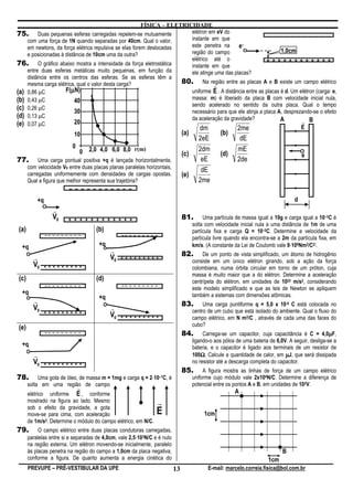 FÍSICA – ELETRICIDADE
75. Duas pequenas esferas carregadas repelem-se mutuamente              elétron em eV do
                                                                        instante em que                    – – – – – – – – – – –
    com uma força de 1N quando separadas por 40cm. Qual o valor,
    em newtons, da força elétrica repulsiva se elas forem deslocadas    este penetra na      e –
                                                                        região do campo                          1,0cm
    e posicionadas à distância de 10cm uma da outra?
                                                                        elétrico até o                     + + + + + + + + + + + +
76. O gráfico abaixo mostra a intensidade da força eletrostática        instante em que
    entre duas esferas metálicas muito pequenas, em função da           ele atinge uma das placas?
    distância entre os centros das esferas. Se as esferas têm a
    mesma carga elétrica, qual o valor desta carga?                  80. Na região entre as placas A e B existe um campo elétrico
                                                                                  r
(a) 0,86 µC             µ
                     F(µN)                                              uniforme E . A distância entre as placas é d. Um elétron (carga: e,
(b) 0,43 µC               40                                            massa: m) é liberado da placa B com velocidade inicial nula,
                                                                        sendo acelerado no sentido da outra placa. Qual o tempo
(c) 0,26 µC               30                                            necessário para que ele atinja a placa A, desprezando-se o efeito
(d) 0,13 µC                                                             da aceleração da gravidade?              A
(e) 0,07 µC               20                                                                                              r B
                                                                                       dm                2me                           E
                            10                                                 (a)               (b)
                                                                                       2eE                dE
                           0                                                           2dm               mE
                               0 2,0 4,0 6,0 8,0 r(m)                          (c)               (d)                                   e
77.        Uma carga pontual positiva +q é lançada horizontalmente,                     eE               2de
      com velocidade V0 entre duas placas planas paralelas horizontais,
                                                                                        dE
      carregadas uniformemente com densidades de cargas opostas.               (e)
      Qual a figura que melhor representa sua trajetória?                              2me
                          – – – – – – – – – – –
          +q                                                                                                                       d
                  r
                  V0      + + + + + + + + + + + +                              81.        Uma partícula de massa igual a 10g e carga igual a 10–3C é
                                                                                     solta com velocidade inicial nula a uma distância de 1m de uma
(a)                                  (b)                                             partícula fixa e carga Q = 10–2C. Determine a velocidade da
               –– – – – – – – –                 –– – – – – – – –
                                                                                     partícula livre quando ela encontra-se a 2m da partícula fixa, em
  +q                                  +q                                                                                         ⋅
                                                                                     km/s. (A constante da Lei de Coulomb vale 9⋅109Nm2/C2).
                                           r                                   82.        De um ponto de vista simplificado, um átomo de hidrogênio
        r                                  V0   + + + + + + + + +
                                                                                     consiste em um único elétron girando, sob a ação da força
        V0     + + + + + + + + +                                                     colombiana, numa órbita circular em torno de um próton, cuja
                                                                                     massa é muito maior que a do elétron. Determine a aceleração
(c)                                  (d)                                             centrípeta do elétron, em unidades de 1022 m/s2, considerando
               –– – – – – – – –                 –– – – – – – – –
                                                                                     este modelo simplificado e que as leis de Newton se apliquem
  +q                                                                                 também a sistemas com dimensões atômicas.
                                      +q
        r                                                                      83.        Uma carga puntiforme q = 5,0 x 10-9 C está colocada no
        V0                                 r                                         centro de um cubo que está isolado do ambiente. Qual o fluxo do
               + + + + + + + + +
                                           V0   + + + + + + + + +                    campo elétrico, em N m2/C , através de cada uma das faces do
                                                                                     cubo?
(e)
               –– – – – – – – –                                                84.        Carrega-se um capacitor, cuja capacitância é C = 4,0µF,   µ
                                                                                     ligando-o aos pólos de uma bateria de 6,0V. A seguir, desliga-se a
  +q                                                                                 bateria, e o capacitor é ligado aos terminais de um resistor de
        r                                                                            100Ω. Calcule a quantidade de calor, em µJ, que será dissipada
                                                                                         Ω
        V0     + + + + + + + + +                                                     no resistor até a descarga completa do capacitor.
                                                                               85.        A figura mostra as linhas de força de um campo elétrico
78.                                                        ⋅
           Uma gota de óleo, de massa m = 1mg e carga q = 2⋅10–7C, é                 uniforme cujo módulo vale 2x104N/C. Determine a diferença de
      solta em uma região de campo                                                   potencial entre os pontos A e B, em unidades de 102V.
                               r
      elétrico uniforme E , conforme                                                                    A
      mostrado na figura ao lado. Mesmo
      sob o efeito da gravidade, a gota
                                                                r
      move-se para cima, com aceleração                         E                         1cm
      de 1m/s2. Determine o módulo do campo elétrico, em N/C.
79.        O campo elétrico entre duas placas condutoras carregadas,
                                                       ⋅
      paralelas entre si e separadas de 4,0cm, vale 2,5⋅103N/C e é nulo
      na região externa. Um elétron movendo-se inicialmente, paralelo
      às placas penetra na região do campo a 1,0cm da placa negativa,                                                         B
      conforme a figura. De quanto aumenta a energia cinética do                                                       1cm
      PREVUPE – PRÉ-VESTIBULAR DA UPE                                     13                E-mail: marcelo.correia.fisica@bol.com.br
 