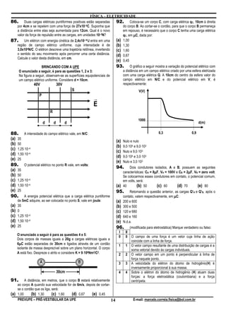 FÍSICA – ELETRICIDADE
86.        Duas cargas elétricas puntiformes positivas estão separadas      92.       Coloca-se um corpo C, com carga elétrica qC, 10cm à direita
      por 4cm e se repelem com uma força de 27x10–5C. Suponha que                do corpo B. Ao cortar-se o cordão, para que o corpo B permaneça
      a distância entre elas seja aumentada para 12cm. Qual é o novo             em repouso, é necessário que o corpo C tenha uma carga elétrica
      valor da força de repulsão entre as cargas, em unidades 10–5N?             qC, em µC, dada por:
87.        Um elétron com energia cinética de 2,4x10–16J entra em uma       (a)  1,00
      região de campo elétrico uniforme, cuja intensidade é de              (b)  1,30
      3,0x104N/C. O elétron descreve uma trajetória retilínea, invertendo   (c)  1,60
      o sentido do seu movimento após percorrer uma certa distância.        (d)  0,67
      Calcule o valor desta distância, em cm.
                                                                            (e)  0,45
                       BRINCANDO COM A UPE                                  93.       O gráfico a seguir mostra a variação do potencial elétrico com
       O enunciado a seguir, é para as questões 1, 2 e 3:                        a distância em um campo elétrico criado por uma esfera eletrizada
       Na figura a seguir, observam-se as superfícies equipotenciais de          com uma carga elétrica Q. A 10cm do centro da esfera valor do
       um campo elétrico uniforme. Considere d = 10cm.                           campo elétrico em N/C e do potencial elétrico em V, é
                 40V                  30V                                        respectivamente:
                                                S                                            V(V)
                     P
                                                             r
                                                             E
                              R
                                                                                             1000
                          d       d         d                                                                                            d(m)

88. A intensidade do campo elétrico vale, em N/C:                                                          0,3                     0,9
(a) 35
                                                                            (a) Nulo e nulo
(b) 50
                                                                            (b) 9,0⋅104 e 9,0⋅103
(c) 1,25⋅10–4
                                                                            (c) Nulo e 9,0⋅103
(d) 1,50⋅10–4
                                                                            (d) 9,0⋅104 e 3,0⋅103
(e) 25
                                                                            (e) Nulo e 3,0⋅103
89. O potencial elétrico no ponto R vale, em volts:
                                                                            94. Dois condutores isolados, A e B, possuem as seguintes
(a) 35                                                                                                  µ                     µ
                                                                                 características: CA = 8µF, VA = 100V e CB = 2µF, VB = zero volt.
(b) 50                                                                           Se colocarmos esses condutores em contato, o potencial comum,
(c) 1,25⋅10–4                                                                    em volts, será:
(d) 1,50⋅10–4                                                               (a)  40        (b) 50         (c) 60       (d) 70       (e) 80
(e) 25                                                                      95.       Retomando a questão anterior, as cargas Q’A e Q’B, após o
90. A energia potencial elétrica que a carga elétrica puntiforme                 contato, valem respectivamente, em µC:
      de 5mC adquire, ao ser colocada no ponto S, vale em joule:            (a)  200 e 600
(a)   35                                                                    (b)  300 e 500
(b)   0                                                                     (c)  120 e 680
(c)   1,25⋅10–4                                                             (d)  640 e 160
(d)   1,50⋅10–4                                                             (e)  N.d.a.
(e)   25                                                                    96.        (modificada para eletrostática) Marque verdadeiro ou falso:
                                                                             I    II
      O enunciado a seguir é para as questões 4 e 5:                         0    0     O campo de uma força é um vetor cuja linha de ação
      Dois corpos de massas iguais a 20g e cargas elétricas iguais a
                                                                                        coincide com a linha de força.
        µ
      6µC estão separadas de 30cm e ligados através de um cordão             1    1     O vetor campo resultante de uma distribuição de cargas é a
      isolante de massa desprezível sobre um plano horizontal. O corpo                  soma vetorial devido às cargas individuais.
                                                      ⋅
      A está fixo. Despreze o atrito e considere K = 9⋅109Nm2/C2.            2    2     O vetor campo em um ponto é perpendicular à linha de
                                                                                        força naquele ponto.
                      A                             B                        3    3     A velocidade do elétron do átomo de hidrogênio(H) é
                                                                                        inversamente proporcional à sua massa.
                                      30cm                                   4    4     Sobre o elétron do átomo de hidrogênio (H) atuam duas
                                                                                        forças: a força eletrostática (coulombiana) e a força
91.        A distância, em metros, que o corpo B estará relativamente                   centrípeta.
      ao corpo A quando sua velocidade for de 6m/s, depois de cortar-
      se o cordão que os liga, será:
(a)   1,00      (b) 1,30       (c) 1,60    (d) 0,67      (e) 0,45
      PREVUPE – PRÉ-VESTIBULAR DA UPE                                 14                 E-mail: marcelo.correia.fisica@bol.com.br
 