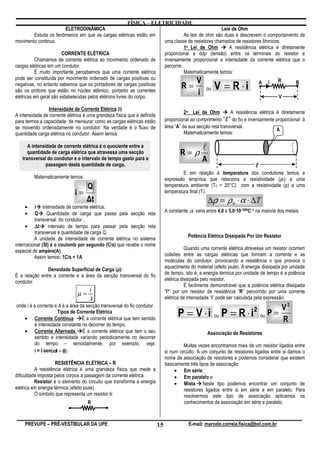 FÍSICA – ELETRICIDADE
                          ELETRODINÂMICA                                                            Leis de Ohm
           Estuda os fenômenos em que as cargas elétricas estão em                As leis de ohm são duas e descrevem o comportamento de
movimento continuo.                                                     uma classe de resistores chamados de resistores ôhmicos.
                                                                                  1a Lei de Ohm         A resistência elétrica é diretamente
                        CORRENTE ELÉTRICA                               proporcional a ddp (tensão) entre os terminais do resistor e
           Chamamos de corrente elétrica ao movimento ordenado de       inversamente proporcional a intensidade da corrente elétrica que o
cargas elétricas em um condutor.                                        percorre.
           É muito importante percebemos que uma corrente elétrica                Matematicamente temos:
pode ser constituída por movimento ordenado de cargas positivas ou
                                                                                         V
                                                                                                         V = R ⋅i
                                                                                                                                R
negativas, no entanto sabemos que os portadores de cargas positivas
são os prótons que estão no núcleo atômico, portanto as correntes
                                                                                R=           ou
                                                                                                                      A i               B

elétricas em geral são estabelecidas pelos elétrons livres do corpo.
                                                                                          i                                     V

                Intensidade de Corrente Elétrica (i)
                                                                                         2a Lei de Ohm          A resistência elétrica é diretamente
A intensidade de corrente elétrica é uma grandeza física que é definida
para termos a capacidade de mensurar como as cargas elétricas estão            proporcional ao comprimento “ℓ ” do fio e inversamente proporcional à
                                                                                                              ℓ
se movendo ordenadamente no condutor. Na verdade é o fluxo de                  área “A” da sua secção reta transversal.
                                                                                                                                       A
quantidade carga elétrica no condutor. Assim temos:                                      Matematicamente temos:

      A intensidade de corrente elétrica é o quociente entre a                                    l
      quantidade de carga elétrica que atravessa uma secção                           R=ρ
   transversal do condutor e o intervalo de tempo gasto para a                                    A
               passagem desta quantidade de carga.                                                                          ℓ
                                                                                        E em relação à temperatura dos condutores temos a
         Matematicamente temos:                                                expressão empírica que relaciona a resistividade (ρ0) a uma
                                    Q                                          temperatura ambiente (T0 = 20°C) com a resistividade (ρ) a uma
                              i=                                               temperatura final (T).
                                    ∆t                                                                ∆ρ = ρ 0 ⋅ α ⋅ ∆ T
    •     i intensidade de corrente elétrica;
                                                                               A constante α varia entre 4,0 e 5,0·10–30ºC–1 na maioria dos metais.
    •     Q     Quantidade de carga que passa pela secção reta
          transversal do condutor ;
     • ∆t        intervalo de tempo para passar pela secção reta
          transversal a quantidade de carga Q.
                                                                                          Potência Elétrica Dissipada Por Um Resistor
          A unidade de intensidade de corrente elétrica no sistema
internacional (SI) é o coulomb por segundo (C/s) que recebe o nome
                                                                                          Quando uma corrente elétrica atravessa um resistor ocorrem
especial de ampère(A).
          Assim temos: 1C/s = 1A                                               colisões entre as cargas elétricas que formam a corrente e as
                                                                               moléculas do condutor, provocando a resistência o que provoca o
                                                                               aquecimento do material (efeito joule). A energia dissipada por unidade
               Densidade Superficial de Carga (µ):
É a relação entre a corrente e a área da secção transversal do fio             de tempo, isto é, a energia térmica por unidade de tempo é a potência
condutor.                                                                      elétrica dissipada pelo resistor.
                                                                                          É facilmente demonstrável que a potência elétrica dissipada
                                     i
                               µ=                                              “P” por um resistor de resistência “R” percorrido por uma corrente
                                     A                                         elétrica de intensidade “i” pode ser calculada pela expressão:
onde i é a corrente e A é a área da secção transversal do fio condutor.                                                                V2
   • Corrente Contínua
                      Tipos de Corrente Elétrica
                                  É a corrente elétrica que tem sentido
                                                                                     P = V ⋅ i ou P = R ⋅ i                 2
                                                                                                                                ou P =
                                                                                                                                       R
          e intensidade constante no decorrer do tempo;
   • Corrente Alternada É a corrente elétrica que tem o seu                                           Associação de Resistores
          sentido e intensidade variando periodicamente no decorrer
          do tempo – senoidalmente, por exemplo, veja:                                  Muitas vezes encontramos mais de um resistor ligados entre
          i = I⋅sen(ωt – φ).
               ⋅    ω                                                          si num circuito. A um conjunto de resistores ligados entre si damos o
                                                                               nome de associação de resistores e podemos considerar que existem
                     RESISTÊNCIA ELÉTRICA – R                                  basicamente três tipos de associação:
          A resistência elétrica é uma grandeza física que mede a                   • Em série;
dificuldade imposta pelos corpos à passagem da corrente elétrica.                   • Em paralelo e
          Resistor é o elemento do circuito que transforma a energia                • Mista Neste tipo podemos encontrar um conjunto de
elétrica em energia térmica (efeito joule).                                              resistores ligados entre si em série e em paralelo. Para
          O símbolo que representa um resistor é:                                        resolvermos este tipo de associação aplicamos os
                                    R                                                    conhecimentos da associação em série e paralelo.



    PREVUPE – PRÉ-VESTIBULAR DA UPE                                       15               E-mail: marcelo.correia.fisica@bol.com.br
 