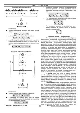 FÍSICA – ELETRICIDADE
               Associação de Resistores em Série                         • A resistência equivalente (resistência do resistor equivalente.
                                                       in Rn                O resistor equivalente é um resistor que substitui todos os
A
    i1 R1        i2 R2            i3   R3
                                                 ...              B         resistores da associação provocando o mesmo efeito) é dado
                                                                            por:
         V1          V2                V3                  Vn                       1       1     1      1             1
                                                                                        =     +      +       +L+          .
                                        V                                               R eq    R1     R2      R3          Rn
                                                                              •   Para dois resistores de resistência R1 e R2 podemos calcular
                                                                                  a resistência equivalente pela expressão:
                                                                                                           R1 ⋅R 2
                          A   i        Req       B                                                R eq =           .
                                                                                                           R1 + R2
                                        V                                     •   Para n resistores associados em paralelos, todos com a
                                                                                  mesma resistência R, podemos calcular a resistência
        Características:                                                          equivalente pela expressão:
    •   Todos os resistores são percorridos pela mesma corrente                                                R
        elétrica:                                                                                     R eq =
                   i = i1 = i 2 = i 3 = L = in                                                                 n
    •   A ddp total “V” é a soma das tensões nos resistores:                           Condutores, Isolantes e Semicondutores
                  V = V1 + V2 + V3 + L + Vn                                        Para compreendermos bem como funciona a condução nos
    • A resistência equivalente (resistência do resistor equivalente.    sólidos, teremos primeiramente, que compreender o modelo no qual
       O resistor equivalente é um resistor que substitui todos os       considera os elétrons livres e os efeitos da rede sobre os níveis de
       resistores da associação provocando o mesmo efeito) é dado        energia. Nos sólidos, a solução quântica da energia desses, mostra
       por:                                                              que existem intervalos possíveis, conhecidos como bandas permitidas
                                                                         e intervalos não permitidos, conhecidos como bandas proibidas. Essas
               R eq = R 1 + R 2 + R 3 + L + R n                          regiões em um condutor são caracterizadas por possibilitarem a
                                                                         presença de elétrons livres sempre que esses forem estimulados por
                                                                         um campo elétrico externo. Num cristal de sódio, por exemplo, Existe
             Associação de Resistores em Paralelo                        espaço para dois elétrons no orbital 3s de cada átomo, mas cada
                                 i1 R1                                   átomo de sódio tem apenas um elétron no orbital 3s. Então, a banda de
                                                                         energia correspondente ao orbital 3s é preenchida pela metade. Além
                                                                         disso, a banda vazia associada ao orbital 3p coincide parcialmente com
                                     V1                                  a banda 3s. Assim, os elétrons podem ser facilmente excitados para o
                                                                         estado superior, ou seja, saem do orbital 3p, por um estímulo de um
         A                       i2 R2                     B             campo elétrico externo, indo para o orbital 3s. A banda ocupada pelos
                                                                         elétrons da última camada (os elétrons de valência) é chamada banda
                                                                         de Valência. A banda permitida imediatamente acima é chamada de
                                     V2
                                             .
                                             .                           banda de condução. Assim, um condutor é um sólido cuja banda de
                                             .                           Valência está apenas parcialmente completa ou cuja banda de
                                                                         condução coincide parcialmente com a banda de valência. Por
                                in Rn
                                                                         exemplo, no sódio a banda de condução (3p) vazia coincide com a
                                                                         banda de valência (3s) tornando o sódio um bom condutor.
                                     Vn                                            O Isolante possui uma banda de valência totalmente
                                                                         ocupada ou a largura entre as bandas de condução e valência é maior
                                      V                                  que aproximadamente 2 eV. Assim, quase todos os cristais iônicos são
                                                                         isolantes, pois possuem uma banda proibida (que separa a banda de
                                                                         valência da banda de condução), impedindo o que os elétrons atinjam
                                                                         a banda de condução.
                                                                                   O Semicondutor utiliza-se da pequena banda proibida para
                           A i Req           B                           que, de acordo com o campo elétrico aplicado, estimule os elétrons
                                                                         para a banda de condução. Os Semicondutores intrínsecos são os
                                      V                                  que à temperatura ambiente possuem estrutura propícia para que se
                                                                         estimulados os elétrons passem para bandas superiores (banda de
                                                                         valência para banda de condução). Além disso, para cada elétron que
       Características:                                                  sai de uma banda cria-se um buraco na banda em que o elétron saiu.
    • Todos os resistores estão submetidos à mesma ddp:                  Assim, esse movimento dos elétrons contribui para a corrente elétrica.
                V = V1 = V2 = V3 = L = Vn                                Os buracos se comportam como cargas positivas. A analogia com uma
                                                                         estrada de mão única com duas pistas, uma delas cheia de carros
    • A intensidade de corrente elétrica total (do resistor              engarrafados e outras vazia seria: Quando um carro passa da pista
       equivalente) é a soma das intensidades de corrente elétrica       cheia para a vazia, pode se mover livremente. Os carros da pista cheia
       que percorrem todos os resistores:                                andam para frente fazendo com que o espaço vazio movimente-se
                    i = i1 + i 2 + i 3 + L + in                          para trás, na pista cheia. Então, o movimento do carro para a pista
                                                                         cheia (o movimento do elétron) faz com que o espaço vazio
    PREVUPE – PRÉ-VESTIBULAR DA UPE                                   16              E-mail: marcelo.correia.fisica@bol.com.br
 