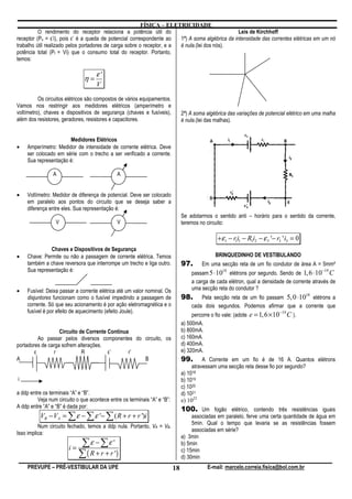 FÍSICA – ELETRICIDADE
          O rendimento do receptor relaciona a potência útil do                                   Leis de Kirchhoff
receptor (Pu = ε’i), pois ε’ é a queda de potencial correspondente ao   1ª) A soma algébrica da intensidade das correntes elétricas em um nó
trabalho útil realizado pelos portadores de carga sobre o receptor, e a é nula.(lei dos nós).
potência total (Pt = Vi) que o consumo total do receptor. Portanto,
temos:

                                    ε'
                               η=
                                    V

          Os circuitos elétricos são compostos de vários equipamentos.
Vamos nos restringir aos medidores elétricos (amperímetro e
voltímetro), chaves e dispositivos de segurança (chaves e fusíveis),           2ª) A soma algébrica das variações de potencial elétrico em uma malha
além dos resistores, geradores, resistores e capacitores.                      é nula.(lei das malhas).


                      Medidores Elétricos
•   Amperímetro: Medidor de intensidade de corrente elétrica. Deve
    ser colocado em série com o trecho a ser verificado a corrente.
    Sua representação é:

                A                             A


•   Voltímetro: Medidor de diferença de potencial. Deve ser colocado
    em paralelo aos pontos do circuito que se deseja saber a
    diferença entre eles. Sua representação é:
                                                                               Se adotarmos o sentido anti – horário para o sentido da corrente,
                  V                           V                                teremos no circuito:

                                                                                                +ε1 − r1i1 − R1i2 − ε 3 '− r3 ' i3 = 0
              Chaves e Dispositivos de Segurança
•   Chave: Permite ou não a passagem de corrente elétrica. Temos                               BRINQUEDINHO DE VESTIBULANDO
    também a chave reversora que interrompe um trecho e liga outro.            97.       Em uma secção reta de um fio condutor de área A = 5mm²
    Sua representação é:                                                                                                                      −19
                                                                                    passam 5 ⋅10 elétrons por segundo. Sendo de 1, 6 ⋅10 C
                                                                                                   18

                                                                                    a carga de cada elétron, qual a densidade de corrente através de
•   Fusível: Deixa passar a corrente elétrica até um valor nominal. Os              uma secção reta do condutor ?
                                                                                        Pela secção reta de um fio passam 5, 0 ⋅10 elétrons a
                                                                                                                                         18
    disjuntores funcionam como o fusível impedindo a passagem de               98.
    corrente. Só que seu acionamento é por ação eletromagnética e o                 cada dois segundos. Podemos afirmar que a corrente que
    fusível é por efeito de aquecimento (efeito Joule).
                                                                                    percorre o fio vale: (adote   e = 1, 6 ×10−19 C ).
                                                                               a) 500mA.
                   Circuito de Corrente Contínua                               b) 800mA.
          Ao passar pelos diversos componentes do circuito, os                 c) 160mA.
portadores de carga sofrem alterações.                                         d) 400mA.
        ε       r            R          ε’      r’                             e) 320mA.
A                                                  B                           99.       A Corrente em um fio é de 16 A. Quantos elétrons
                                                                                    atravessam uma secção reta desse fio por segundo?
                                                                               a) 1018
i                                                                              b) 1019
                                                                               c) 1020
a ddp entre os terminais “A” e “B”.                                            d) 1021
         Veja num circuito o que acontece entre os terminais “A” e “B”:        e) 1022
A ddp entre “A” e “B” é dada por:
                                                                               100. Um fogão elétrico, contendo três resistências iguais
          VB − VA = ∑ ε − ∑ ε '− ∑ ( R + r + r ')i                                  associadas em paralelo, ferve uma certa quantidade de água em
                                                                                    5min. Qual o tempo que levaria se as resistências fossem
          Num circuito fechado, temos a ddp nula. Portanto, VA = VB.
                                                                                    associadas em série?
Isso implica:
                                                                               a) 3min
                        i=
                             ∑ε − ∑ε '                                         b) 5min
                             ∑ ( R + r + r ')                                  c) 15min
                                                                               d) 30min
    PREVUPE – PRÉ-VESTIBULAR DA UPE                                       18               E-mail: marcelo.correia.fisica@bol.com.br
 