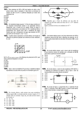 FÍSICA – ELETRICIDADE
e) 45min
101. Dois resistores de 20 e 80 são ligados em série a dois
     pontos onde a ddp é constante. A ddp entre os terminais do
     resistor de 20 é de 8V. A potência dissipada por esses dois
     resistores é de:
a) 0,51W
b) 0,64W
c) 3,2W
d) 12,8W                                                                              106. Suponha que o feixe de elétrons em um tubo de
e) 16W                                                                                   imagens de televisão tenha um fluxo de 8,1 x 1015 elétrons
102. Um estudante deseja aquecer 1,2 litros de água contidos em                          por segundo.
     um recipiente termicamente isolado e de capacidade térmica                          Qual a corrente do feixe em unidades de 10-4 ?
     desprezível, com o auxílio de um resistor imerso na água e                       a) 13
     conectado diretamente a uma bateria de 12V e resistência interna                 b) 15
     praticamente nula. Quanto deve valer a resistência (R) deste                     c) 17
     resistor para que a temperatura da água seja elevada de 20ºC                     d) 19
     para 32ºC em 42 minutos? ( 1cal = 4,2 J)                                         e) 23
103. O gráfico abaixo representa a corrente elétrica i em função da                   107. Uma bateria elétrica possui uma força eletromotriz de 1,5 V e
     diferença de potencial aplicada aos extremos de dois resistores,                      resistência interna 0,1 Ω. Qual a diferença de potencial, em V,
     R1 e R2:                                                                              entre os pólos desta bateria se ela estiver fornecendo 1,0A a uma
                                                                                           lâmpada ?
                                                                                      a)   1,5
                                                                                      b)   1,4
                                                                                      c)   1,3
                                                                                      d)   1,2
                                                                                      e)   1,0
                                                                                      108. No circuito elétrico abaixo, qual o menor valor da resistência
                                                                                           R que devemos colocar em paralelo com a lâmpada de 6,0 W,
                                                                                           para evitar a queima do fusível de 3,0 A?
                                                                                      a)   8,8 Ω                  Fusível
Se R1 e R2 forem ligados em paralelo a uma diferença de potencial de 20V, qual        b)   7,8 Ω
será a potencial dissipada no circuito?                                               c)   6,8 Ω
a) 15W                                                                                d)   5,8 Ω
b) 26,6W                                                                              e)   4,8 Ω        12 V                    R
c) 53,3W
                                                                                                                                                 Lâmpada
d) 120W
e) 400W
104. Qual o valor da resistência R que torna a resistência elétrica                   109. No circuito abaixo, o valor de cada resistência é R = 2,0 W, e
     equivalente ao circuito entre os pontos A e B também igual a R ?                      a diferença de potencial da bateria é 12 V. Qual o valor da
                                                                                           corrente elétrica que passa através da bateria?
                                                                                      a)   1,0 A
                                                                                      b)   2,0 A
                                                                                      c)   3,0 A
                                                                                      d)   4,0 A
                                                                                      e)   5,0 A




                                                                                      110. No circuito da figura, o amperímetro A e o voltímetro V são
                                                                                           ideais. O voltímetro marca 50 V quando a chave C está aberta.
                                                                                           Com a chave fechada, o amperímetro marcará:
                                                                                      a)   0,1 A
105. No circuito abaixo, cada resistor tem uma resistência                            b)   0,2 A
     elétrica igual a R e a corrente total do circuito é igual a I. A
                                                                                      c)   0,5 A
     relação entre as correntes I1,I2 e I3, em cada um dos ramos
                                                                                      d)   1,0 A
     do circuito, é:
                                                                                      e)   2,0 A
a)    I1 = I2 = I3
b)    I1 = 2 I2 = 2 I3
c)    I1 = 2 I2 = 4 I3
d)    I2 = 2 I1 = 4 I3
e)    I3 = 2 I1 = 4 I2

     PREVUPE – PRÉ-VESTIBULAR DA UPE                                             19               E-mail: marcelo.correia.fisica@bol.com.br
 