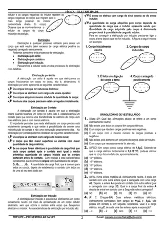 FÍSICA – ELETRICIDADE
indutor e as cargas negativas do indutor repelem as                  O corpo se eletriza com carga de sinal oposta ao do corpo
cargas negativas do corpo que migram para o             +     –
                                                     ++       – –    indutor;
mais longe possível do indutor
                                              –        +      –      A quantidade de carga adquirida pelo corpo depende da
(extremidade direita do corpo).
                                           ––                        quantidade de carga que o indutor apresenta sendo que:
Observe que se movimentarmos o
                                      ––                             Quantidade de carga adquirida pelo corpo é diretamente
indutor as cargas do corpo
mudarão de posição.                                                  proporcional à quantidade de carga do indutor.
                                                                     Para se conseguir a eletrização por indução precisa-se ligar o
                            Eletrização                              corpo a terra depois que ele for induzido. A figura a seguir mostra
         Eletrização é qualquer processo utilizado para deixar um    um exemplo:
corpo que está neutro (sem excesso de carga elétrica positiva ou                 1. Corpo inicialmente                   2. Cargas do corpo
negativa) carregado eletricamente.                                                      neutro                                induzidas
     Podemos considerar três processos de eletrização:
                                                                                        +–+ –                                           ++ ––
    • Eletrização por atrito;
                                                                                       +– +– –+                                       +++ –––
    • Eletrização por contato e                                                         – + +–
                                                                                                                               ––
                                                                                                                                       ++ ––
    • Eletrização por indução.                                                                                            ––
          Passaremos a estudar cada um dos processos de eletrização
com detalhes.

                          Eletrização por Atrito                                              3. É feita uma ligação         4. Corpo carregado
          A eletrização por atrito é aquela em que eletrizamos os
                                                                                                 do corpo a terra               positivamente
corpos friccionando um corpo no outro, isto é, atritando-os. A
eletrização por atrito apresenta as seguintes características:                                         ++ ––                         + – +
                                                                                                     +++ –––                     +    + – +
      Os corpos têm que ter naturezas distintas;                                             ––
                                                                                                      ++ ––                          – + +
      Os corpos se eletrizam com cargas de sinais opostos;                              ––
     Os corpos adquirem mesmo módulo de quantidade de carga;
     Nenhuns dos corpos precisam estar carregados inicialmente.

                        Eletrização por Contato
           A eletrização por contato é aquela em que a eletrização
ocorre quando tocamos um corpo no outro, isto é, estabelecemos um                                  BRINQUEDINHO DE VESTIBULANDO
contato para que ocorra uma transferência de elétrons do corpo com
mais elétrons para o com menos elétrons.
                                                                                1. (Osec–SP) Qual das afirmações abaixo se refere a um corpo
                                                                                      eletricamente neutro?
   É importante perceber que nesta eletrização um corpo precisa está
inicialmente carregado e que existe a possibilidade de ocorrer uma              (a) Não existe, pois todos os corpos têm cargas elétricas.
redistribuição de cargas e não uma eletrização propriamente dita. Na            (b) É um corpo que não tem cargas positivas nem negativas.
eletrização por contato podemos destacar as seguintes características:          (c) É um corpo com o mesmo número de cargas positivas e
      Os corpos se eletrizam com cargas de mesmo sinal;                               negativas.
      O corpo que têm maior superfície se eletriza com maior                    (d) Não existe, pois somente um conjunto de corpos pode ser neutro.
      quantidade de carga elétrica;                                             (e) É um corpo que necessariamente foi aterrado.
      Se os corpos forem idênticos à quantidade de carga final que                                                                 µ
                                                                                2. (UFGO) Um corpo possui carga elétrica de 1,6µC. Sabendo-se
      cada corpo portará após o contato será igual à média                                                                   ⋅
                                                                                      que a carga elétrica fundamental é 1,6⋅10–19C, pode-se afirmar
      aritmética quantidade de cargas iniciais que os corpos                          que no corpo há uma falta de, aproximadamente:
      portavam antes do contato. Com relação a esta característica              (a)   1018 prótons.
      percebemos que tivermos n corpos com quantidades de cargas:               (b)   1013 elétrons.
      Q1, Q2, … , Qn. A quantidade de carga final, que é comum para             (c)   1019 prótons.
      todos os corpos, depois de estabelecido o contato com todos os
      de uma só vez será dado por:
                                                                                (d)   1019 elétrons.
                                                                                (e)   1023 elétrons.
                                                           n                    3. (UFAL) Uma esfera metálica A, eletricamente neutra, é posta em

            Q1 + Q 2 + Q 3 + L + Qn
                                                         ∑Q        i
                                                                                      contato com uma outra esfera igual e carregada com uma carga
                                                                                      4Q. Depois, a esfera A é posta em contato com outra esfera igual
                                    ou Q f =
                                                          i =1
     Qf =                                                                             e carregada com carga 2Q. Qual é a carga final da esfera A
                       n                                       n                      depois de entrar em contato com a Segunda esfera carregada?
                                                                                (a)   5Q       (b) 4Q        (c) 3Q        (d) 2Q        (e) 6Q
                         Eletrização por Indução
           A eletrização por indução é aquela que eletrizamos um corpo
                                                                                4. (F. C. Chagas–BA) Duas esferas metálicas idênticas,
inicialmente neutro por meio da aproximação de um corpo indutor                                                                     µ
                                                                                      eletricamente carregadas com cargas de +1µC e –5µC, sãoµ
eletrizado, sem que ocorra o contato entre corpo que desejamos                        postas em contato e, em seguida, separadas. Qual é a carga
eletrizar e o indutor. As características da eletrização por indução são:             elétrica, em µC, de cada uma das esferas após a separação?
                                                                                (a)   –4         (b) – 2      (c) zero     (d) + 2       (e) + 4
     PREVUPE – PRÉ-VESTIBULAR DA UPE                                        2                E-mail: marcelo.correia.fisica@bol.com.br
 