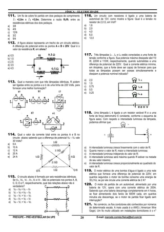 FÍSICA – ELETRICIDADE
111. Um fio de cobre foi partido em dois pedaços de comprimento                 116. Um circuito com resistores é ligado a uma bateria de
  l 1 =2,0m e l 2 =3,0m. Determine a razão R2/R1 entre as                            automóvel de 12V, como mostra a figura: Qual é a tensão no
     resistências elétricas dos dois pedaços.                                        resistor de 2,0 , em Volt?
a)   3/8                                                                        a)   1,6
b)   4/9                                                                        b)   2,0
c)   12/9                                                                       c)   4,0
d)   3/2                                                                        d)   6,0
e)   9/4                                                                        e)   12,0
112. A figura abaixo representa um trecho de um circuito elétrico.
     A diferença de potencial entre os pontos A e B é 20V. Qual é o
     valor da resistência R, em ohms?

a) 0,5                                                                          117. Três lâmpadas L1 , L2 e L3 estão conectadas a uma fonte de
b) 1,5                                                                               tensão conforme a figura. Sua potencia máxima dissipada são110
c) 2,5                                                                               W, 220W e 110W, respectivamente, quando submetidas a uma
d) 3,5                                                                               diferença de potencial de 220V. Qual a corrente elétrica mínima,
e) 4,5                                                                               em Ampéres, que a fonte deve ser capaz de fornecer para que
                                                                                     todas as lâmpadas possam ser acesas simultaneamente e
                                                                                     dissipam a potencia nominal indicada?

                                                                                a)   2,0
113. Qual a maneira com que três lâmpadas idênticas, R podem                    b)   1,0
     ser ligadas entre os pontos a e b de uma linha de 220 Volts, para          c)   0,75
     fornecer uma melhor iluminação?                                            d)   0,5
                                                                                e)   0,25




                                                                                118. Uma lâmpada L é ligada a um resistor variável R e a uma
                                                                                     fonte de força eletromotriz E constante, conforme o esquema da
                                                                                     figura aaixo. Com respeito a intensidade luminosa da lâmpada,
                                                                                     podemos afirmar que:



114. Qual o valor da corrente total entre os pontos A e B no
     circuito abaixo sabendo que a diferença de potencial VB – VA vale
     30 Volts?
a)   6A
b)   10 A                                                                       a)   A intensidade luminosa cresce linearmente com o valor de R;
c)   12 A                                                                       b)   Quanto menor o valor de R, maior a intensidade luminosa;
d)   20 A                                                                       c)   A intensidade luminosa independe do valor de R;
e)   24 A                                                                       d)   A intensidade luminosa será máxima quando R estiver na metade
                                                                                     de seu valor máximo;
                                                                                e)   A intensidade luminosa cresce proporcionalmente ao quadrado do
                                                                                     valor de R.
                                                                                119. O motor elétrico de uma bomba d’água é ligado a uma rede
                                                                                     elétrica que fornece uma diferença de potencial de 220V. em
115. O circuito abaixo é formado por seis resistências idênticas.                    quantos segundos o motor da bomba consome uma energia de
     Se VA , VB , VC , VD , VE e VF . São os potenciais nos pontos A, B,             35,2 KJ, se por ele circula uma corrente elétrica de 2 A?
     C, D, E e F, respectivamente, qual das relações abaixo não é               120. O motor de partida de um automóvel, alimentado por uma
     verdadeira?                                                                     bateria de 12V, opera com uma corrente elétrica de 200A.
a)    VA – VB = VE – VF                                                              Sabendo que uma bateria descarrega completamente em 4 horas,
b)    VC – VD = VB – VE                                                              se ficar alimentando dois faróis de 600W cada, em quantos
c)    VB – VC = VC – VD                                                              minutos ela descarrega, se o motor de partida ficar ligado sem
d)    VA – VC = VD – VF                                                              interrupção?
e)    VB – VC = VD – VE
                                                                                121. No comércio, os fios condutores são conhecidos por números
                                                                                     de determinada escala. A mais usada é a AWG ( American Wire
                                                                                     Gage). Um fio muito utilizado em instalações domiciliares é o n°

     PREVUPE – PRÉ-VESTIBULAR DA UPE                                       20               E-mail: marcelo.correia.fisica@bol.com.br
 