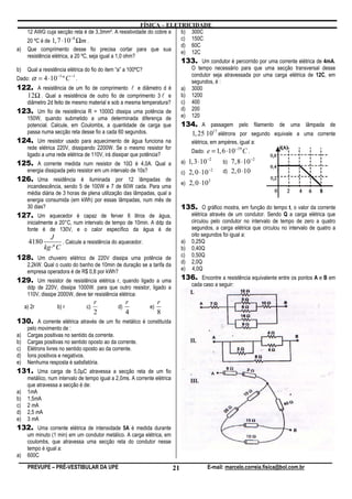 FÍSICA – ELETRICIDADE
    12 AWG cuja secção reta é de 3,3mm². A resistividade do cobre a   b) 300C
                          −8
    20 ºC é de 1, 7 ⋅10 Ωm .                                          c) 150C
                                                                      d) 60C
a) Que comprimento desse fio precisa cortar para que sua
                                                                      e) 12C
    resistência elétrica, a 20 ºC, seja igual a 1,0 ohm?
                                                                      133. Um condutor é percorrido por uma corrente elétrica de 4mA.
b) Qual a resistência elétrica do fio do item “a” a 100ºC?               O tempo necessário para que uma secção transversal desse
                                                                         condutor seja atravessada por uma carga elétrica de 12C, em
Dado: α = 4 ⋅10 º C .
                   −3     −1
                                                                         segundos, é :
122. A resistência de um fio de comprimento l e diâmetro d é a) 3000
    12Ω . Qual a resistência de outro fio de comprimento 3 l e b) 1200
    diâmetro 2d feito de mesmo material e sob a mesma temperatura?    c) 400
123. Um fio de resistência R = 1000 dissipa uma potência de d) 200
    150W, quando submetido a uma determinada diferença de             e) 120
      potencial. Calcule, em Coulombs, a quantidade de carga que                 134. A passagem pelo filamento de uma lâmpada de
      passa numa secção reta desse fio a cada 60 segundos.                         1, 25 1017 elétrons por segundo equivale a uma corrente
124. Um resistor usado para aquecimento de água funciona na                           elétrica, em ampères, igual a:
      rede elétrica 220V, dissipando 2200W. Se o mesmo resistor for                                         −19
                                                                                      Dado: e = 1, 6 ⋅10          C.
      ligado a uma rede elétrica de 110V, irá dissipar que potência?
                                                                                               −2                      −2
125. A corrente medida num resistor de 10 é 4,0A. Qual a                         a) 1, 3 ⋅10         b) 7,8 ⋅10
      energia dissipada pelo resistor em um intervalo de 10s?                    c) 2, 0 ⋅10
                                                                                               −2    d) 2, 0 ⋅10
126. Uma residência é iluminada por 12 lâmpadas de
                                                                                 e) 2, 0 ⋅10
                                                                                               2
      incandescência, sendo 5 de 100W e 7 de 60W cada. Para uma
      média diária de 3 horas de plena utilização das lâmpadas, qual a
      energia consumida (em kWh) por essas lâmpadas, num mês de
      30 dias?                                                                   135. O gráfico mostra, em função do tempo t, o valor da corrente
127. Um aquecedor é capaz de ferver 6 litros de água,                                 elétrica através de um condutor. Sendo Q a carga elétrica que
      inicialmente a 20°C, num intervalo de tempo de 10min. A ddp da                  circulou pelo condutor no intervalo de tempo de zero a quatro
      fonte é de 130V, e o calor específico da água é de                              segundos, a carga elétrica que circulou no intervalo de quatro a
                J                                                                     oito segundos foi igual a:
       4180           . Calcule a resistência do aquecedor.                      a)   0,25Q
              kg ⋅º C                                                            b)   0,40Q
128. Um chuveiro elétrico de 220V dissipa uma potência de                        c)   0,50Q
                                                                                 d)   2,0Q
      2,2kW. Qual o custo do banho de 10min de duração se a tarifa da
      empresa operadora é de R$ 0,8 por kWh?                                     e)   4,0Q

129. Um resistor de resistência elétrica r, quando ligado a uma                  136. Encontre a resistência equivalente entre os pontos A e B em
      ddp de 220V, dissipa 1000W. para que outro resistor, ligado a                   cada caso a seguir:
      110V, dissipe 2000W, deve ter resistência elétrica:
                                      r              r               r
     a) 2r          b) r         c)             d)              e)
                                      2              4               8
130. A corrente elétrica através de um fio metálico é constituída
      pelo movimento de :
a)    Cargas positivas no sentido da corrente.
b)    Cargas positivas no sentido oposto ao da corrente.
c)    Elétrons livres no sentido oposto ao da corrente.
d)    Íons positivos e negativos.
e)    Nenhuma resposta é satisfatória.
131. Uma carga de 5,0µC atravessa a secção reta de um fio
      metálico, num intervalo de tempo igual a 2,0ms. A corrente elétrica
      que atravessa a secção é de:
a)    1mA
b)    1,5mA
c)    2 mA
d)    2,5 mA
e)    3 mA
132. Uma corrente elétrica de intensidade 5A é medida durante
      um minuto (1 min) em um condutor metálico. A carga elétrica, em
      coulombs, que atravessa uma secção reta do condutor nesse
      tempo é igual a:
a)    600C

      PREVUPE – PRÉ-VESTIBULAR DA UPE                                       21                 E-mail: marcelo.correia.fisica@bol.com.br
 