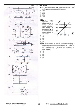 FÍSICA – ELETRICIDADE
                                                137. Uma lâmpada dissipa 60W quando ligada em 220V. Ligada
                                                     em 110V a potência dissipada pela lâmpada será:
                                                a)   120W
                                                b)   90W
                                                c)   60W
                                                d)   80W
                                                e)   15W

                                                138. A                figura
                                                     representa a curva
                                                     característica de um
                                                     resistor       ôhmico.
                                                     Quando submetido a
                                                     uma diferença de
                                                     potencial de 75V, ele
                                                     é percorrido por uma
                                                     corrente elétrica, em
                                                     ampéres, de:
                                                a)   1,3
                                                b)   1,5
                                                c)   2,0
                                                d)   2,5
                                                e)   3,0
                                                139. Um fio metálico de 0,8m de comprimento apresenta a
                                                                                                           −3
                                                  resistência de 100 ohms quando seu diâmetro é de 2, 0 ⋅10 m.
                                                     Se o diâmetro fosse 4, 0 ⋅10−3 m, sua resistência, em
                                                     ohms, seria de:
                                                a)   10
                                                b)   20
                                                c)   25
                                                d)   50
                                                e)   200




PREVUPE – PRÉ-VESTIBULAR DA UPE            22               E-mail: marcelo.correia.fisica@bol.com.br
 