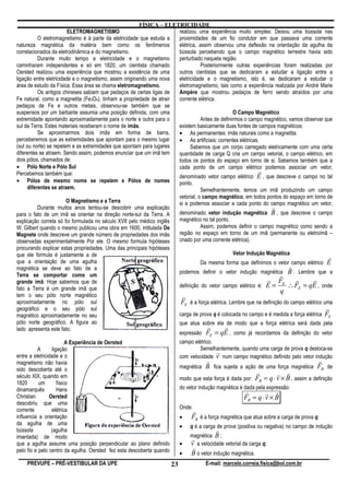FÍSICA – ELETRICIDADE
                         ELETROMAGNETISMO                            realizou uma experiência muito simples: Deixou uma bússola nas
           O eletromagnetismo é à parte da eletricidade que estuda a proximidades de um fio condutor em que passava uma corrente
natureza magnética da matéria bem como os fenômenos                  elétrica, assim observou uma deflexão na orientação da agulha da
correlacionados da eletrodinâmica e do magnetismo.                   bússola percebendo que o campo magnético terrestre havia sido
           Durante muito tempo a eletricidade e o magnetismo         perturbado naquela região.
caminharam independentes e só em 1820, um cientista chamado                     Posteriormente outras experiências foram realizadas por
Oersted realizou uma experiência que mostrou a existência de uma     outros cientistas que se dedicaram a estudar a ligação entre a
ligação entre eletricidade e o magnetismo, assim originando uma nova eletricidade e o magnetismo, isto é, se dedicaram a estudar o
área de estudo da Física. Essa área se chama eletromagnetismo.       eletromagnetismo, tais como a experiência realizada por André Marie
           Os antigos chineses sabiam que pedaços de certas ligas de Ampère que mostrou pedaços de ferro sendo atraídos por uma
Fe natural, como a magnetita (Fe3O4), tinham a propriedade de atrair corrente elétrica.
pedaços de Fe e outros metais, observou-se também que se
suspensos por um barbante assumia uma posição definida, com uma                                O Campo Magnético
extremidade apontando aproximadamente para o norte e outra para o               Antes de definirmos o campo magnético, vamos observar que
sul da Terra. Estes materiais receberam o nome de imãs.              existem basicamente duas fontes de campos magnéticos:
           Se aproximarmos dois imãs em forma de barra,              • As permanentes: imãs naturais como a magnetita.
perceberemos que as extremidades que apontam para o mesmo lugar      • As artificiais: correntes elétricas.
(sul ou norte) se repelem e as extremidades que apontam para lugares       Sabemos que um corpo carregado eletricamente com uma certa
diferentes se atraem. Sendo assim, podemos enunciar que um imã tem   quantidade de carga Q cria um campo vetorial, o campo elétrico, em
dois pólos, chamados de:                                             todos os pontos do espaço em torno de si. Sabemos também que a
• Pólo Norte e Pólo Sul                                              cada ponto de um campo elétrico podemos associar um vetor,
Percebemos também que:                                                                                    r
                                                                     denominado vetor campo elétrico E , que descreve o campo no tal
• Pólos de mesmo nome se repelem e Pólos de nomes                    ponto.
      diferentes se atraem.                                                     Semelhantemente, temos um imã produzindo um campo
                                                                             vetorial, o campo magnético, em todos pontos do espaço em torno de
                       O Magnetismo e a Terra                                si e podemos associar a cada ponto do campo magnético um vetor,
         Durante muitos anos tentou-se descobrir uma explicação                                                         r
para o fato de um imã se orientar na direção norte-sul da Terra. A           denominado vetor indução magnética B , que descreve o campo
explicação correta só foi formulada no século XVII pelo médico inglês        magnético no tal ponto.
W. Gilbert quando o mesmo publicou uma obra em 1600, intitulada De                     Assim, podemos definir o campo magnético como sendo a
Magnete onde descreve um grande número de propriedades dos imãs              região no espaço em torno de um imã (permanente ou eletroímã –
observadas experimentalmente Por ele. O mesmo formula hipóteses              criado por uma corrente elétrica).
procurando explicar estas propriedades. Uma das principais hipóteses
que ele formula é justamente a de                                                                    Vetor Indução Magnética
                                                                                                                                                 r
que a orientação de uma agulha                                                        Da mesma forma que definimos o vetor campo elétrico E
magnética se deve ao fato de a                                                                                                 r
                                                                             podemos definir o vetor indução magnética B . Lembre que a
Terra se comportar como um                                                                                                 r
grande imã. Hoje sabemos que de                                                                                      r FE         r       r
fato a Terra é um grande imã que                                             definição do vetor campo elétrico é: E =         ∴ FE = qE , onde
                                                                                                                           q
tem o seu pólo norte magnético                                                r
aproximadamente no pólo sul                                                   FE é a força elétrica. Lembre que na definição do campo elétrico uma
geográfico e o seu pólo sul                                                                                                                     r
magnético aproximadamente no seu                                             carga de prova q é colocada no campo e é medida a força elétrica FE
pólo norte geográfico. A figura ao                                           que atua sobre ela de modo que a força elétrica será dada pela
lado apresenta este fato.                                                                r     r
                                                                             expressão   FE = qE , como já recordamos da definição do vetor
                          A Experiência de Oersted                           campo elétrico.
          A       ligação                                                            Semelhantemente, quando uma carga de prova q desloca-se
                                                                                             r
entre a eletricidade e o                                                     com velocidade v num campo magnético definido pelo vetor indução
magnetismo não havia                                                                     r                                                  r
sido descoberta até o                                                        magnética B fica sujeita a ação de uma força magnética         FB de
                                                                                                                 r        r r
século XIX, quando em                                                        modo que esta força é dada por:     FB = q ⋅ v × B , assim a definição
1820       um        físico
dinamarquês          Hans                                                    do vetor indução magnética é dada pela expressão:
                                                                                                          r        r r
Christian       Oersted                                                                                   FB = q ⋅ v × B
descobriu que uma
corrente          elétrica                                                   Onde:
                                                                                  r
influencia a orientação                                                      •    FB é a força magnética que atua sobre a carga de prova q;
da agulha de uma
                                                                             •   q é a carga de prova (positiva ou negativa) no campo de indução
bússola          (agulha                                                                     r
imantada) de modo                                                                magnética B ;
                                                                                 r
que a agulha assume uma posição perpendicular ao plano definido              •   v a velocidade vetorial da carga q;
pelo fio e pelo centro da agulha. Oersted fez esta descoberta quando              r
                                                                             •    B o vetor indução magnética.
    PREVUPE – PRÉ-VESTIBULAR DA UPE                                     23               E-mail: marcelo.correia.fisica@bol.com.br
 