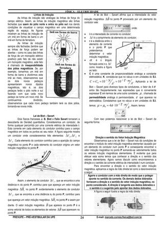 FÍSICA – ELETRICIDADE
                         Linhas de Indução                                  A lei de Biot – Savart afirma que a intensidade do vetor
          As linhas de indução são análogas às linhas de força do
                                                                                           r
                                                                  indução magnética ∆B no ponto P provocado por um elemento do
campo elétrico. Assim, as linhas de indução magnética são linhas  condutor vale:
fechadas que saem do pólo norte e entra no pólo sul nos dando
                                                                                                  i ⋅ ∆l ⋅ senα
condições de visualizar o campo magnético em uma determinada                          ∆B = C ⋅                  , onde:
região do espaço. As figuras                                                                            r2
mostram as linhas de indução de                                   • i é a intensidade de corrente no condutor;
um imã em forma de barra e um                                     •     ∆l é o comprimento de elemento do condutor;
imã em forma de ferradura.                                        • r é a distância entre o
          As linhas de indução                                         elemento de corrente
sempre são fechadas (lembre que                                        e o ponto P que
as linhas de força podem ser                                           pretendemos
abertas – como no caso das linhas                                      determinar o vetor
de força de um monopólo elétrico                                       indução magnética;
positivo) pelo fato de não existir                                • α         é o ângulo
um monopólo magnético, este fato
é chamado de inseparabilidade                                          formado entre r e ∆l
dos pólos magnéticos. Se, por                                          como mostra a figura
exemplo, tomarmos um imã em                                            ao lado:
forma de barra e dividirmos este                                  • C é uma constante de proporcionalidade análoga a constante
imã ao meio, observaremos que                                          eletrostática, K. constata-se que no vácuo e em unidades do S.I.
os     dois    novos     pedaços                                                    C = C0 = 10−7 N           = 10−7 T ⋅ m       . Aplicando a lei de
apresentaram novos dipolos                                                                               A2                  A
magnéticos, isto é, os dois                                                        Biot – Savart para diversos tipos de condutores, o fator de 4 π
pedaços terão o pólo norte e sul                                                   entra tão freqüentemente nas expressões que é conveniente
fazendo com que cada novo                                                          expressar C em termos de uma outra constante, µ , chamada de
pedaço se torne um novo imã. Se                                                    permeabilidade análoga à permissividade, ε que aparece na
continuarmos            dividindo,                                                 eletrostática. Constatamos que no vácuo e em unidades do S.I.
observaremos que cada novo pedaço também terá os dois pólos,
tornando-se novos imãs.                                                            temos:   µ = µ0 = 4π ⋅10−7 T ⋅ m A . Assim, temos:
                                                                                                                    µ
                                                                                                              C=
                         Lei de Biot – Savart                                                                      4π
         Dois físicos franceses J. B. Biot e Felix Savart tornaram a                     Com isso podemos reescrever a lei de Biot – Savart da
descoberta de Oersted quantitativa. Consideremos um condutor, de               seguinte forma:
forma qualquer percorrido por uma corrente elétrica de intensidade i.                                             µ i ⋅ ∆l ⋅ senα
Esta corrente em cada elemento do condutor contribui para o campo                                        ∆B =       ⋅
magnético em todos os pontos ao seu redor. A figura seguinte mostra                                              4π       r2
um condutor onde consideraremos três elementos: ∆l 1 , ∆l 2 e
                                                                                           Direção e sentido do Vetor Indução Magnética
∆l 3 . Cada elemento do condutor contribui para a aparição do campo                       Observamos que a lei de Biot – Savart nos dá condições de
magnético no ponto P e cada elemento do condutor origina um vetor              encontrar o módulo do vetor indução magnética elementar causado por
indução magnética no ponto P.                                                  um elemento do condutor num ponto P e conseqüente encontrar o
                                                                               vetor indução magnética no ponto P somando-se vetorialmente todos
                                                                               os vetores indução magnéticas elementares. É evidente que para
                                                                               efetuar esta soma temos que conhecer a direção e o sentido dos
                                                                               vetores elementares. Agora vamos discutir como encontraremos a
                                                                               direção e o sentido da corrente elétrica de intensidade i num condutor.
                                                                                          Para encontrar a direção e o sentido do vetor indução
                                                                               magnética, aplicamos a regra da mão direita tal como a descreveremos
                                                                               a seguir:
                                                                                    Agarre o condutor com a mão direita de modo que o polegar
                                                                                     aponte no sentido da corrente. Os demais dedos dobrados
           Assim, o elemento de condutor   ∆l 1 , que se encontra a uma           fornecem a direção e o sentido do vetor indução magnética, no
distância r1 do ponto P, contribui para que apareça um vetor indução             ponto considerado. A direção é tangente aos dedos dobrados e
             r
magnética   ∆B1 no ponto P. evidentemente o elemento de condutor                      o sentido é o sugerido pelo apontar dos dedos dobrados.
                                                                                          A figura a seguir ilustra a regra da mão direita:
∆l 2 , que se encontra a uma distância r2 do ponto P, contribui para
                                           r
que apareça um vetor indução magnética ∆B2 no ponto P e assim por
                                     r
diante. O vetor indução magnética B que aparece no ponto P é a
                                                r
soma vetorial de todos os elementos de vetores ∆B que aparecem no
ponto P.
    PREVUPE – PRÉ-VESTIBULAR DA UPE                                       24                E-mail: marcelo.correia.fisica@bol.com.br
 