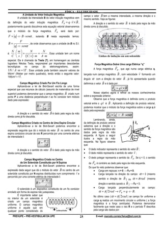 FÍSICA – ELETRICIDADE
             A Unidade do Vetor Indução Magnética
                                                                                  r
                                                                  campo o vetor B tem a mesma intensidade, a mesma direção e o
        A unidade da intensidade B do vetor indução magnética vem mesmo sentido. Veja as figuras:
                                                  r        r r                                           r
da definição do vetor indução magnética: FB = q ⋅ v × B ,                 A direção e o sentido do vetor B é dado pela regra da mão
posteriormente quando discutimos esta equação vetorial observaremos             direita como já discutido.
                                 r
que o módulo da força magnética, FB será dado por:
F = q ⋅ v ⋅ B ⋅ senα , isolando B nesta expressão temos:
            F
B=                  , de onde observamos que a unidade de B no S.I.
       q ⋅ v ⋅ senα
     N m      N        N
é:    ⋅  =           =      . Essa unidade tem um nome
     C  s  (C s ) ⋅ m A ⋅ m                                                                   Linhas de indução em um solenóide
especial. Ela é chamada de Tesla (T), em homenagem ao cientista
Iugoslavo Nikolas Tesla, responsável por importantes descobertas                            Força Magnética Sobre Uma carga Elétrica “q”
tecnológicas    no   campo      do    eletromagnetismo,   assim:                                              r
1N / A ⋅ m = 1T . Essa unidade pode também assumir valores de                             A força magnética   FB , que age numa carga elétrica q,
                                                                                                                 r               r
Wb/m2 (Weber por metro quadrado), tendo então o seguinte valor:                 lançada num campo magnético B , com velocidade v formando um
1Wb/m2 = 1T.                                                                                                         r
                                                                                ângulo α com a direção do vetor B , já foi apresentada quando
                                                                                                  r
            Campo Magnético Criado Por Um Fio Longo                             definimos o vetor B e é dada por:
          Aplicando-se a lei de Biot-Savart escrita de uma forma                                            r      r r
especial que usa recursos de cálculo (assunto de matemática de nível                                       FB = qv × B
                                                          r                              Nosso objetivo agora é refinar os nossos conhecimentos
superior) podemos demonstrar que o campo magnético B criado num
ponto P a uma distância perpendicular r ao fio condutor tem módulo              sobre a expressão anterior.
dado pela expressão:                                                                     Observe que a força magnética é definida como o produto
                                                                                                   r         r
                                 µ i                                            vetorial entre o qv e B . Aplicando a definição de produto vetorial,
                             B=    ⋅                                            podemos mostrar que o módulo da força magnética sobre a carga q é
                                2π r
                                           r                                    dada pela expressão:
          A direção e o sentido do vetor   B é dado pela regra da mão                                   FB = q ⋅ v ⋅ B ⋅ senα
direita como já foi discutida.
                                                                                          Lembrando, ainda,
     Campo Magnético Criado no Centro de Uma Espira Circular                    da definição de produto vetorial
         Aplicando-se a lei de Biot-Savart podemos encontrar a                  sabemos que a direção e o
                                                  r                             sentido da força magnética são
expressão seguinte que dá o módulo do vetor B no centro de uma
espira condutora circular de raio R percorrida por uma corrente elétrica        dados pela regra da mão
de intensidade i:                                                               esquerda. A figura a seguir
                                                                                ilustra a regra da mão
                                    µ ⋅i
                              B=                                                esquerda. Na figura observe
                                    2R                                          que:
                                           r                                                                                        r
          A direção e o sentido do vetor B é dado pela regra da mão             •    O dedo indicador representa o sentido do vetor B ;
                                                                                                                                 r
direita como já discutido.                                                      •    O dedo médio representa o sentido do vetor v ;
                                                                                                                              r
                                                                                •    O dedo polegar representa o sentido da   FB . Se q < 0, o sentido
                Campo Magnético Criado no Centro                                          r
           de Um Solenóide Constituído por N Espiras                                 da   FB é contrário ao dado pela regra da mão esquerda.
         Aplicando-se a lei de Biot-Savart podemos encontrar a
                                                      r                              Do que foi visto podemos observar que:
expressão dada seguir que dá o módulo do vetor B no centro de um                         • Carga em repouso: v = 0 → FB = 0;
solenóide constituído por N espiras distribuídas num comprimento l e                     • Carga lançada na direção do campo:           α=     0 (mesmo
percorrido por uma corrente elétrica de intensidade i:                                                                   r
                                                                                                sentido e direção de B ) ou α = π rad (mesma
                                  µ ⋅ N ⋅i                                                                                 r
                            B=                                                                  direção e sentido oposto a B ) → FB = 0;
                                     l
         O solenóide é um dispositivo constituído de um fio condutor                      •     Carga    lançada   perpendicularmente     ao     campo:
enrolado em forma de espiras não justapostas.                                                   α = π 2rad → FB = q ⋅ v ⋅ B.
         É importante saber que                                                           No   último caso ( α = π 2rad ) se campo    for uniforme a
no interior de um solenóide é
criado um campo magnético                                                                 carga q realiza um movimento circular e uniforme ( a força
uniforme. O campo magnético                                                               magnética é a força centrípeta). Podemos demonstrar
uniforme é aquele que em                                                                  facilmente que neste caso o raio R e o período T descritos
qualquer ponto considerado do                                                             pela carga são dados por:

     PREVUPE – PRÉ-VESTIBULAR DA UPE                                       25                 E-mail: marcelo.correia.fisica@bol.com.br
 