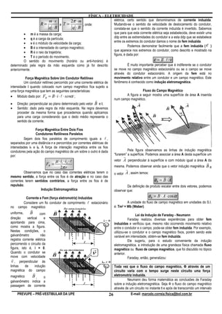 FÍSICA – ELETRICIDADE
                            m⋅v             2π ⋅ m                      elétrica, certo sentido que denominamos de corrente induzida.
                      R=            e T =           , onde:             Mudando-se o sentido da velocidade de deslocamento do condutor,
                            q ⋅B             q ⋅B                       constata-se que o sentido da corrente induzida é invertido. Sabemos
          • m é a massa da carga;                                       que para que esta corrente elétrica seja estabelecida, deve existir uma
          • q é a carga da partícula;                                   ddp entre as extremidades do condutor e a esta ddp que se estabelece
          • v é o módulo da velocidade da carga;                        entre os extremos do condutor damos o nome de fem induzida.
          • B é a intensidade do campo magnético;                                  Podemos demonstrar facilmente que a fem induzida ( ε )
                                                                        que aparece nos extremos do condutor, como descrito e mostrado na
          • R é o raio da trajetória;
                                                                        figura, é dada por:
          • T é o período do movimento.
          O sentido do movimento (horário ou anti-horário) é                                         ε = B⋅l⋅v
determinado pela regra da mão esquerda como já foi descrito                        É muito importante perceber que é indiferente se o condutor
anteriormente.                                                          se move no campo magnético estacionário ou se o campo se move
                                                                        através do condutor estacionário. A origem da fem está no
           Força Magnética Sobre Um Condutor Retilíneo                  movimento relativo entre um condutor e um campo magnético. Este
          Um condutor retilíneo percorrido por uma corrente elétrica de fenômeno é conhecido como indução eletromagnética.
intensidade i quando colocado num campo magnético fica sujeito a
uma força magnética que tem as seguintes características:                                     Fluxo do Campo Magnético
• Módulo dado por: FB = B ⋅ i ⋅ l ⋅ senα ;                                         A figura a seguir mostra uma superfície de área A inserida
                                                             r          num campo magnético.
• Direção: perpendicular ao plano determinado pelo vetor B e i;
• Sentido: dado pela regra da mão esquerda. Na regra devemos
     proceder da mesma forma que procedemos quando aplicamos
     para uma carga considerando que o dedo médio representa o
     sentido da corrente.

                 Força Magnética Entre Dois Fios
                 Condutores Retilíneos Paralelos
          Sejam dois fios paralelos de comprimento iguais a l ,
separados por uma distância r e percorridos por correntes elétricas de
intensidades i1 e i2. A força de interação magnética entre os fios
condutores pela ação do campo magnético de um sobre o outro é dada                      Pela figura observamos as linhas de indução magnética
por:                                                                          “furarem” a superfície. Podemos associar a área A desta superfície um
                                                                                     r
                                  µ ⋅ i1 ⋅ i2 ⋅ l                             vetor A perpendicular à superfície e com módulo igual a área A da
                                                                                                                                                  r
                             FB =
                                     2π r                                     mesma. Podemos observar ainda que o vetor indução magnética B e
                                                                                         r
         Observamos que no caso das correntes elétricas terem o               o vetor A , assim temos:
mesmo sentido, a força entre os fios é de atração e no caso das                                                    r r
correntes terem sentidos contrários, a força entre os fios é de                                             φB = B ⋅ A
repulsão.                                                                              Da definição de produto escalar entre dois vetores, podemos
                    Indução Eletromagnética                                   observar que:

         Corrente e Fem (força eletromotriz) Induzidas                                                  φB = B ⋅ A ⋅ cos α
        Considere um fio condutor de comprimento l estacionário                        A unidade do fluxo de campo magnético em unidades do S.I.
no   campo magnético                                                          é: Tm2 = Wb (Weber).
               r
uniforme,     B       com                                                                     Lei da Indução de Faraday - Neumann
direção     vertical     e                                                               Faraday realizou diversas experiências para obter fem
apontando para cima,                                                          induzidas e verificou que, mesmo não ocorrendo movimento relativo
como mostra a figura.                                                         entre o condutor e o campo, pode-se obter fem induzida. Por exemplo,
Nestas condições, o                                                           utilizou-se o condutor e o campo magnético fixos, porém sendo este
galvanômetro          não                                                     variável em intensidade, obtém-se fem induzida.
registra corrente elétrica                                                               Ele sugeriu, para o estudo conveniente da indução
percorrendo o circuito da                                                     eletromagnética, a introdução de uma grandeza física chamada fluxo
figura, isto é, i = 0.                                                        magnético ou fluxo de campo magnético, que foi discutido no tópico
Quando o condutor se                                                          anterior.
move com velocidade                                                                      Faraday, então, generalizou:
 r
 v , perpendicular às
linhas     de     indução                                                     Toda vez que o fluxo do campo magnético, Ф através de um
magnética do campo                                                            circuito varia com o tempo surge neste circuito uma força
                   r
magnético    B,                                                               eletromotriz induzida.
                    o
galvanômetro indica a                                                                   Neumann deu forma matemática as conclusões de Faraday
passagem de corrente                                                          sobre a indução eletromagnética. Seja Ф o fluxo do campo magnético
                                                                              através de um circuito no instante t e após de transcorrido um intervalo
     PREVUPE – PRÉ-VESTIBULAR DA UPE                                     26                  E-mail: marcelo.correia.fisica@bol.com.br
 