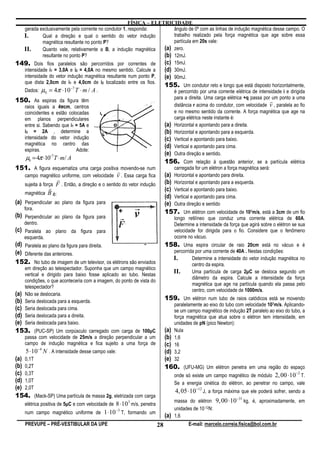 FÍSICA – ELETRICIDADE
  gerada exclusivamente pela corrente no condutor 1, responda:        ângulo de 0º com as linhas de indução magnética desse campo. O
  I.        Qual a direção e qual o sentido do vetor indução          trabalho realizado pela força magnética que age sobre essa
            magnética resultante no ponto P?                          partícula em 20s vale:
  II.       Quanto vale, relativamente a B, a indução magnética   (a) zero.
            resultante no ponto P?                                (b) 12mJ.
149. Dois fios paralelos são percorridos por correntes de (c) 15mJ.
  intensidade i1 = 3,0A e i2 = 4,0A no mesmo sentido. Calcule a   (d) 30mJ.
  intensidade do vetor indução magnética resultante num ponto P,  (e) 90mJ.
  que dista 2,0cm de i1 e 4,0cm de i2 localizado entre os fios.
                                                                  155. Um condutor reto e longo que está disposto horizontalmente,
  Dados: µ0 = 4π ⋅10 T ⋅ m / A .
                          −7
                                                                      é percorrido por uma corrente elétrica de intensidade i e dirigida
                                                                      para a direita. Uma carga elétrica +q passa por um ponto a uma
150. As espiras da figura têm                                                                                         r
  raios iguais a 4̟cm, centros                                        distância r acima do condutor, com velocidade v , paralela ao fio
  coincidentes e estão colocadas                                      e no mesmo sentido da corrente. A força magnética que age na
  em planos perpendiculares                                           carga elétrica neste instante é:
  entre si. Sabendo que i1 = 5A e                                 (a) Horizontal e apontando para a direita.
  i2 = 2A , determine a                                           (b) Horizontal e apontando para a esquerda.
  intensidade do vetor indução                                    (c) Vertical e apontando para baixo.
  magnética no centro das                                         (d) Vertical e apontando para cima.
  espiras.                   Adote:
                                                                  (e) Outra direção e sentido.
     µ0 = 4π ⋅10 T ⋅ m/ A
                −7
                                                                             156. Com relação à questão anterior, se a partícula elétrica
151. A figura esquematiza uma carga positivar movendo-se num                       carregada for um elétron a força magnética será:
    campo magnético uniforme, com velocidade v . Essa carga fica             (a)   Horizontal e apontando para direita.
                    r                                                        (b)   Horizontal e apontando para a esquerda.
    sujeita à força F . Então, a direção e o sentido do vetor indução
                 r                                                           (c)   Vertical e apontando para baixo.
    magnética B é:
                                                                             (d)   Vertical e apontando para cima.
(a) Perpendicular ao plano da figura para                                    (e)   Outra direção e sentido
    fora.
                                                                             157. Um elétron com velocidade de 107m/s, está a 3cm de um fio
(b) Perpendicular ao plano da figura para                                          longo retilíneo que conduz uma corrente elétrica de 60A.
    dentro.                                                                        Determine a intensidade da força que agirá sobre o elétron se sua
(c) Paralela ao plano da figura para                                               velocidade for dirigida para o fio. Considere que o fenômeno
    esquerda.                                                                      ocorre no vácuo.
(d) Paralela ao plano da figura para direita.                                158. Uma espira circular de raio 20cm está no vácuo e é
(e) Diferente das anteriores.                                                      percorrida por uma corrente de 40A . Nestas condições:
                                                                                   I.       Determine a intensidade do vetor indução magnética no
152. No tubo de imagem de um televisor, os elétrons são enviados                            centro da espira.
    em direção ao telespectador. Suponha que um campo magnético
    vertical e dirigido para baixo fosse aplicado ao tubo. Nestas
                                                                                   II.      Uma partícula de carga 2µC se desloca segundo um
                                                                                            diâmetro da espira. Calcule a intensidade da força
    condições, o que aconteceria com a imagem, do ponto de vista do
                                                                                            magnética que age na partícula quando ela passa pelo
    telespectador?
                                                                                            centro, com velocidade de 1000m/s.
(a) Não se deslocaria.
(b) Seria deslocada para a esquerda.
                                                                             159. Um elétron num tubo de raios catódicos está se movendo
                                                                                   paralelamente ao eixo do tubo com velocidade 107m/s. Aplicando-
(c) Seria deslocada para cima.                                                     se um campo magnético de indução 2T paralelo ao eixo do tubo, a
(d) Seria deslocada para a direita.                                                força magnética que atua sobre o elétron tem intensidade, em
(e) Seria deslocada para baixo.                                                    unidades de pN (pico Newton):
153. (PUC-SP) Um corpúsculo carregado com carga de 100µC                     (a)   Nula
    passa com velocidade de 25m/s a direção perpendicular a um               (b)   1,6
    campo de indução magnética e fica sujeito a uma força de                 (c)   16
     5 ⋅10−4 N . A intensidade desse campo vale:                             (d)   3,2
(a) 0,1T                                                                     (e)   32
(b) 0,2T                                                                     160. (UFU-MG) Um elétron penetra em uma região do espaço
(c) 0,3T                                                                                                                              −2
                                                                                 onde só existe um campo magnético de módulo 2, 00 ⋅10 T.
(d) 1,0T                                                                           Se a energia cinética do elétron, ao penetrar no campo, vale
(e) 2,0T
                                                                                   4, 05 ⋅10 −12 J, a força máxima que ele poderá sofrer, sendo a
154. (Mack-SP) Uma partícula de massa 2g, eletrizada com carga                                                   −31
                                                                                   massa do elétron 9, 00 ⋅10 kg, é, aproximadamente, em
    elétrica positiva de 5µC e com velocidade de 8 ⋅10 m/s, penetra
                                                      3

                                                 −3                                unidades de 10-12N:
    num campo magnético uniforme de 1 ⋅10 T, formando um
                                                                             (a)   1,6
    PREVUPE – PRÉ-VESTIBULAR DA UPE                                     28                E-mail: marcelo.correia.fisica@bol.com.br
 
