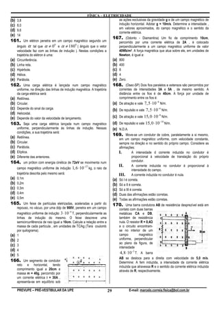 FÍSICA – ELETRICIDADE
(b) 3,8                                                                as ações exclusivas da gravidade g e de um campo magnético de
(c) 8,0                                                                indução horizontal. Adotar g = 10m/s. Determine a intensidade ,
                                                                       em valores aproximados, do campo magnético e o sentido da
(d) 9,6                                                                corrente elétrica.
(e) 14
                                                                              167. (Odonto - Diamantina) Um fio de comprimento 10cm,
161. Um elétron penetra em um campo magnético segundo um                          percorrido por uma corrente elétrica de 2A , é colocado
    ângulo α tal que α ≠ 0 e α ≠ 180 ( ângulo que o vetor
                          0          0
                                                                                  perpendicularmente a um campo magnético uniforme de valor
    velocidade faz com as linhas de indução ). Nestas condições a                 40Wb/m2. A força magnética que atua sobre ele, em unidades de
    trajetória do elétron é uma:                                                  Newton, é igual a:
(a) Circunferência.                                                           (a) 800
(b) Linha reta.                                                               (b) 400
(c) Hipérbole.                                                                (c) 8
(d) Hélice.                                                                   (d) 4
(e) Parábola.                                                                 (e) Zero.
162. Uma carga elétrica é lançada num campo magnético                         168. (Osec-SP) Dois fios paralelos e extensos são percorridos por
    uniforme, na direção das linhas de indução magnética. A trajetória            correntes de intensidades 3A e 5A , de mesmo sentido. A
    da carga elétrica será:                                                       distância entre os fios é de 40cm. A força por unidade de
(a) Retilínea.                                                                    comprimento entre os fios é:
(b) Circular.                                                                 (a) De atração e vale 7, 5 ⋅10 −6 N/m.
(c) Depende do sinal da carga.                                                (b) De repulsão e vale 7, 5 ⋅10 −6 N/m.
(d) Helicoidal.
(e) Depende do valor da velocidade de lançamento.                             (c) De atração e vale 15, 0 ⋅10−8 N/m.
163. Seja uma carga elétrica lançada num campo magnético                      (d) De repulsão e vale 15, 0 ⋅10−18 N/m.
    uniforme, perpendicularmente às linhas de indução. Nessas                 (e) N.D.A.
    condições, a sua trajetória será:
                                                                              169. Move-se um condutor de cobre, paralelamente a si mesmo,
(a) Retilínea.                                                                    em um campo magnético uniforme, com velocidade constante,
(b) Circular.                                                                     sempre na direção e no sentido do próprio campo. Considere as
(c) Parábola.                                                                     afirmações:
(d) Elíptica.                                                                     I.        A intensidade d corrente induzida no condutor é
(e) Diferente das anteriores.                                                               proporcional à velocidade de translação do próprio
164. um próton com energia cinética de 72eV se movimenta num                                condutor.
                                                −27                               II.       A corrente induzida no condutor é proporcional à
    campo magnético uniforme de indução 1, 6 ⋅10 kg, o raio da                              intensidade do campo.
    trajetória descrita pelo mesmo será:                                          III. A corrente induzida no condutor é nula.
(a) 0,1m                                                                      (a) Só I é correta.
(b) 0,2m                                                                      (b) Só a II é correta.
(c) 0,3m                                                                      (c) Só a III é correta.
(d) 0,4m                                                                      (d) Duas das afirmações estão corretas.
(e) 0,5m                                                                      (e) Todas as afirmações estão corretas.
165. Um feixe de partículas eletrizadas, aceleradas a partir do               170. Uma barra condutora AB de resistência desprezível está em
    repouso, no vácuo, por uma ddp de 900V, penetra em um campo                   contato com duas barras
                                           −4
    magnético uniforme de indução 3 ⋅10 T, perpendicularmente as                  metálicas CA e DB,
    linhas de indução do mesmo. O feixe descreve uma                              também de resistência
    semicircunfêrencia de raio igual a 10cm. Calcule a relação entre a            nula. O resistor R = 0,4
    massa de cada partícula , em unidades de TC/kg (Tera coulomb                  e o circuito encontram-
    por quilograma).                                                              se no interior de um
(a) 1                                                                             campo          magnético
(b) 2                                                                             uniforme, perpendicular
                                                                                  ao plano da figura, de
(c) 3
                                                                                  intensidade
(d) 4
(e) 5
                                                                                  4,8 ⋅10−3 T. A barra
                                                                                  AB se desloca para a direita com velocidade de 5,0 m/s.
166. Um segmento de condutor                                                      Determine: A fem induzida, a intensidade da corrente elétrica
    reto e horizontal, tendo                                                      induzida que atravessa R e o sentido da corrente elétrica induzida
    comprimento igual a 20cm e                                                    através de R, respectivamente.
    massa m = 40g, percorrido por
    um corrente elétrica i = 30A ,
    apresenta-se em equilíbrio sob

    PREVUPE – PRÉ-VESTIBULAR DA UPE                                      29              E-mail: marcelo.correia.fisica@bol.com.br
 