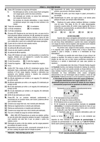 FÍSICA – ELETRICIDADE
5.    (Fatec–SP) Considere as seguintes afirmações:                      (c) Aquecimento do pente, com conseqüente eletrização do ar
      I.      Na eletrização por atrito, os dois corpos ficam carregados     próximo, que provoca o fenômeno descrito.
              com cargas iguais, porém de sinais contrários.             (d) Eletrização do pente, que induz cargas no papel, provocando a
      II.     Na eletrização por contato, os corpos fiam eletrizados         sua atração.
              com cargas de mesmo sinal.                                 (e) Deseletrização do pente, que agora passa a ser atraído pelos
      III. No processo de indução eletrostática, o corpo induzido            pedaços de papel, que sempre estão eletrizados.
                 se eletrizará sempre com carga de sinal contrário à do        11.        Dispõe-se de quatro esferas metálicas idênticas e isoladas
                 indutor.                                                            uma da outra. Três delas, A, B e C, estão descarregadas,
(a)   Todas são verdadeiras.           (b) I é verdadeira.                           enquanto a quarta esfera, D, contém carga negativa Q. Faz-se a
(c)   I e III são verdadeiras.         (d) II é verdadeira.                          esfera D tocar, sucessivamente, as esferas A, B e C. Determine a
                                                                                     carga elétrica final da esfera D.
(e)   II e III são verdadeiras.
                                                                               (a)   Q/3       (b) Q/2         (c) Q/8     (d) Q/9       (e) Q/4
6. (Pucamp–SP) Dispõe-se de uma barra de vidro, um pano de lã e
      duas pequenas esferas condutoras, A e B, apoiadas em suportes                                       LEI DE COULOMB
      isolados, todos eletricamente neutros. Atrita-se a barra de vidro                   Quando dois corpos carregados eletricamente com cargas de
      com o pano de lã; a seguir coloca-se a barra de vidro em contato         sinais opostos se atraem, esta atração ocorre mediante o aparecimento
      com a esfera A e o pano com a esfera B. Após essas operações:            de uma força (força eletrostática) e quando dois corpos carregados
(a)   O pano de lã e a barra de vidro estarão neutros.                         com cargas de mesmo sinal se repelem, esta repulsão ocorre mediante
(b)   O pano de lã atrairá a esfera A.                                         o aparecimento da mesma força (força eletrostática).
(c)   As esferas A e B continuarão neutras.                                               No primeiro caso, cargas de sinais opostos, a força é atrativa
(d)   A barra de vidro repelirá a esfera B.                                    e no segundo caso, cargas de mesmo sinal, a força é repulsiva. A
                                                                               questão é: Qual a direção, o sentido e a intensidade da força
(e)   As esferas A e B se repelirão.
                                                                               eletrostática?
7. (Fatec–SP) Atritado com seda, o vidro fica positivo e o enxofre fica                   A direção e os sentido são muito óbvios, já que a força é de
      negativo. Atritado com um material X, o enxofre fica positivo.           atração ou repulsão. Em ambos os casos a força eletrostática tem a
      Atritado com o mesmo material X:                                         direção da reta que une os dois corpos puntiformes envolvidos no
(a)   O vidro fica positivo. (b) O vidro fica negativo.                        fenômeno e o sentido é determinado por cada caso (atrativo ou
(c)   A seda fica negativa.  (d) Nenhum material fica negativo.                repulsivo).
(e)   N.d.a.                                                                              Já a intensidade não é tão óbvia. O francês Charles Augustin
                                                                               de Coulomb inventou uma balança chamada de: balança de coulomb,
8. (Unifor–CE) Três corpos, A, B e C, inicialmente neutros, foram              que lhe permitiu medir com grande precisão as forças elétricas. Com
      eletrizados. Após a eletrização verifica-se que A e B têm cargas         estas medidas Coulomb conseguiu formular uma lei que descreve a
      positivas e C tem carga negativa. Assinale a alternativa que             intensidade da força eletrostática entre corpos carregados
      apresenta uma hipótese possível a respeito dos processos                 eletricamente e em sua homenagem esta lei recebeu o nome de: Lei
      utilizados para eletrizar esses corpos:                                  de Coulomb. Podemos enunciar a Lei de Coulomb da seguinte forma:
(a)   A e B são eletrizados por contato e, em seguida, C é eletrizado             A intensidade da força elétrica entre dois corpos puntiformes
      por atrito com B.                                                               carregados eletricamente com cargas elétricas Q1 e Q2 é
(b)   A e B são eletrizados por atrito e, em seguida, C é eletrizado por        diretamente proporcional ao produto do módulo de suas cargas e
      contato com B.                                                               inversamente proporcional ao quadrado da distância que as
(c)   B e C são eletrizados por atrito e, em seguida, A é eletrizado por                                       separa.
      contato com B.                                                                      Escrevendo a Lei de Coulomb matematicamente temos:
(d)   B e C são eletrizados por contato e, em seguida, A é eletrizado                                         Q1 ⋅ Q 2
      por atrito com B.
                                                                                                   F=K                      , onde:
(e)   A, B e C são eletrizados por contato.                                                                       r2
9. (Fatec–SP) Se um condutor eletrizado positivamente é                        •     F Intensidade da força eletrostática;
      aproximado de um condutor neutro, sem tocá-lo, podemos afirmar           •     Q1 e Q2 Carga dos corpos puntiformes;
      que o condutor neutro:                                                   •     R Distância entre os corpos puntiformes e
(a)   Conserva sua carga total nula, mas é atraído pelo eletrizado.            •     K      Constante de proporcionalidade chamada de constante
(b)   Eletriza-se negativamente e é atraído pelo eletrizado.                         eletrostática. A constante eletrostática depende do meio em que
(c)   Eletriza-se positivamente e é repelido pelo eletrizado.                        as cargas estão inseridas, para o vácuo temos para a constante
(d)   Conserva sua carga total nula e não é atraído pelo eletrizado.                                                ⋅    ⋅
                                                                                     eletrostática K o valor: K0 = 9⋅109N⋅m2/C2.
(e)   Fica com a metade da carga do condutor eletrizado.                                  É importante sabe que a constante eletrostática pode ser
                                                                                                           1
10.         (Méd. ABC–SP) Passando-se um pente nos cabelos, verifica-          escrita na forma:   K=               , onde: ε é uma constante que
      se que ele pode atrair pequenos pedaços de papel. A explicação                                     4⋅π⋅ε
      mais coerente com este fato é que, ao passar o pente nos                 depende do meio chamada de: constante de permissividade. A
      cabelos, ocorre:                                                                                                             ⋅         ⋅
                                                                               constante de permissividade no vácuo vale: ε0 = 8,85⋅10–12C2/N⋅m2.
(a)   Eletrização do pente e não dos cabelos, que faz cargas passarem          Sendo assim podemos escrever a Lei de Coulomb da seguinte forma:
      aos pedaços de papel e os atrai.
                                                                                                              1 Q1 ⋅ Q 2
(b)   Aquecimento do pente por atrito, provocando convecção do ar e
                                                                                                   F=
      por isso o pedaço de papel sobe em direção ao pente.
                                                                                                          4 ⋅ π ⋅ ε r2
      PREVUPE – PRÉ-VESTIBULAR DA UPE                                      3                E-mail: marcelo.correia.fisica@bol.com.br
 
