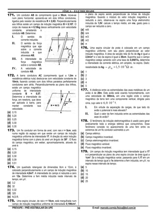 FÍSICA – ELETRICIDADE
171. Um condutor AB de comprimento igual a 50cm, move-se                  o plano da espira sendo perpendicular às linhas de indução
    num plano horizontal, apoiando-se em dois trilhos condutores,         magnética. Quando o módulo do vetor indução magnética é
    ligados pelo resistor de resistência R = 2,0 . Perpendicularmente     reduzido a zero, observa-se na espira uma força eletromotriz
    aos trilhos existe um campo de indução magnética B = 0,10T. O         induzida de 1,0V. calcule o tempo médio, em ms, gasto para o
    corpo de massa m = 0,10kg desce verticalmente com velocidade          campo ser reduzido a zero.
    constante,      arrastando     o                                  (a) ̟/8
    condutor AB. Determine:                                           (b) ̟/4
    I.        O      sentido      da                                  (c) ̟/3
              corrente induzida;                                      (d) ̟/2
    II.       O sentido da força                                      (e) ̟
              magnética que age
              sobre a corrente
                                                                      176. Uma espira circular de prata é colocada em um campo
                                                                          magnético uniforme, com seu plano perpendicular ao vetor
              induzida e que
                                                                          indução magnética. A área da secção reta do fio de Ag é igual a
              atravessa AB;
                                                                          2,0mm² e o raio da espira é igual a 30cm. Suponha que o campo
    III. A intensidade da                                                 magnético esteja variando com uma taxa de 0,050T/s, determine
              força       magnética                                       a intensidade da corrente elétrica, em ampère, na espira. Dado:
              sobre o condutor AB;
                                                                          resistividade da Ag → ρ Ag = 1,5 ⋅10 Ω ⋅ m .
                                                                                                                   −8
    IV. A velocidade de
              condutor AB.                                            (a) 1
172. A barra condutora AC (comprimento igual a 1,0m e (b) 2
    resistência elétrica nula) desloca-se com velocidade constante de (c) 3
    10m/s, fazendo contato com dois trilhos paralelos perfeitamente   (d) 4
    condutores sem atrito. Perpendicularmente ao plano dos trilhos,   (e) 5
    existe um campo magnético
    uniforme de intensidade                                           177. A distância entre as extremidades das asas metálicas de um
    constante B = 0,5T.                                                   avião é de 20m. Este avião está voando horizontalmente, com
    Determine a intensidade da                                            uma velocidade de 300m/s, em uma região onde o campo
    força, em newtons, que deve                                           magnético da terra tem uma componente vertical, dirigida para
                                                                                                       −5
    ser aplicada à barra, para                                            cima, cujo valor é 6, 0 ⋅10 T.
    manter       constante      sua
                                                                          I.        Em virtude da separação de cargas, de que lado do
    velocidade.
                                                                                    avião o potencial é mais elevado?
(a) 0,15                                                                  II.       Qual o valor da fem induzida entre as extremidades das
(b) 0,20                                                                            asas do avião?
(c) 0,25                                                              178. O fenômeno da indução eletromagnética é usado para gerar
(d) 0,30                                                                  praticamente toda a energia elétrica que consumimos. Esse
(e) 0,35                                                                  fenômeno consiste no aparecimento de uma fem entre os
173. Um fio condutor em forma de anel, com raio r = 5cm, está             extremos de um fio condutor submetido a um:
    numa região do espaço em que existe um campo de indução           (a) Campo elétrico.
    magnética uniforme de intensidade 1T. A direção do vetor indução  (b) Campo magnético invariável.
    magnética forma com o plano do anel um ângulo de 30º . O fluxo    (c) Campo eletromagnético invariável.
    do campo magnético, em weber, aproximadamente, através do
    anel é:
                                                                      (d) Fluxo magnético variável.
(a) 0,15                                                              (e) Fluxo magnético invariável.
(b) 0,20                                                              179. Um campo de indução magnética tem intensidade igual a 1T
                                                                          e é perpendicular ao plano de uma espira circular de área igual a
(c) 0,30                                                                  1cm². Se a indução magnética variar, passando para 1,1T em um
(d) 0,39                                                                  intervalo de tempo igual a 1s determine a fem induzida, em µV, na
(e) 0,51                                                                  espira nesse intervalo de tempo.
174. Um quadrado retangular de dimensões 8cm e 12cm, é                 (a)   5
    colocado perpendicularmente a um campo de indução magnética        (b)   10
    de intensidade 4,0mT. A intensidade do campo é reduzida a zero     (c)   15
    em 12s. Determine a fem média induzida neste intervalo de
    tempo, em µV.
                                                                       (d)   20
(a) 3,2
                                                                       (e)   25
(b) 32
(c) 0,32
(d) 320
(e) N.D.R.
175. Uma espira circular, de raio r = 10cm, está mergulhada num
    campo de indução magnética uniforme de intensidade 0,1Wb/m2,
    PREVUPE – PRÉ-VESTIBULAR DA UPE                              30                E-mail: marcelo.correia.fisica@bol.com.br
 